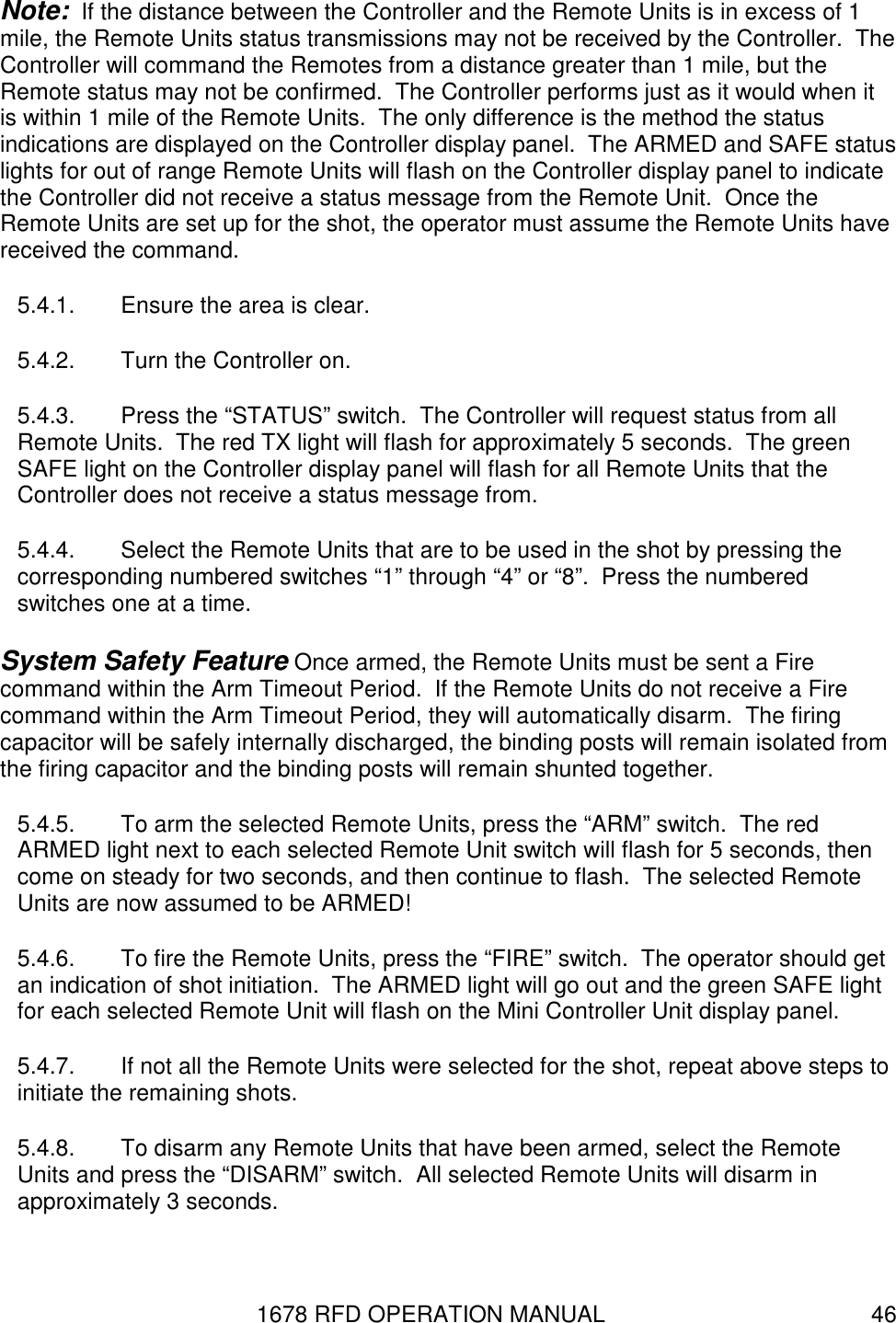 1678 RFD OPERATION MANUAL  46 Note:  If the distance between the Controller and the Remote Units is in excess of 1 mile, the Remote Units status transmissions may not be received by the Controller.  The Controller will command the Remotes from a distance greater than 1 mile, but the Remote status may not be confirmed.  The Controller performs just as it would when it is within 1 mile of the Remote Units.  The only difference is the method the status indications are displayed on the Controller display panel.  The ARMED and SAFE status lights for out of range Remote Units will flash on the Controller display panel to indicate the Controller did not receive a status message from the Remote Unit.  Once the Remote Units are set up for the shot, the operator must assume the Remote Units have received the command. 5.4.1.  Ensure the area is clear. 5.4.2.  Turn the Controller on. 5.4.3.  Press the “STATUS” switch.  The Controller will request status from all Remote Units.  The red TX light will flash for approximately 5 seconds.  The green SAFE light on the Controller display panel will flash for all Remote Units that the Controller does not receive a status message from. 5.4.4.  Select the Remote Units that are to be used in the shot by pressing the corresponding numbered switches “1” through “4” or “8”.  Press the numbered switches one at a time. System Safety Feature Once armed, the Remote Units must be sent a Fire command within the Arm Timeout Period.  If the Remote Units do not receive a Fire command within the Arm Timeout Period, they will automatically disarm.  The firing capacitor will be safely internally discharged, the binding posts will remain isolated from the firing capacitor and the binding posts will remain shunted together. 5.4.5.  To arm the selected Remote Units, press the “ARM” switch.  The red ARMED light next to each selected Remote Unit switch will flash for 5 seconds, then come on steady for two seconds, and then continue to flash.  The selected Remote Units are now assumed to be ARMED! 5.4.6.  To fire the Remote Units, press the “FIRE” switch.  The operator should get an indication of shot initiation.  The ARMED light will go out and the green SAFE light for each selected Remote Unit will flash on the Mini Controller Unit display panel. 5.4.7.  If not all the Remote Units were selected for the shot, repeat above steps to initiate the remaining shots. 5.4.8.  To disarm any Remote Units that have been armed, select the Remote Units and press the “DISARM” switch.  All selected Remote Units will disarm in approximately 3 seconds. 