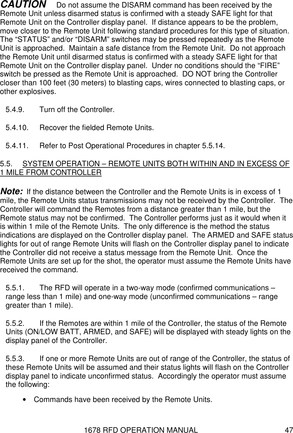 1678 RFD OPERATION MANUAL  47 CAUTION   Do not assume the DISARM command has been received by the Remote Unit unless disarmed status is confirmed with a steady SAFE light for that Remote Unit on the Controller display panel.  If distance appears to be the problem, move closer to the Remote Unit following standard procedures for this type of situation.  The “STATUS” and/or “DISARM” switches may be pressed repeatedly as the Remote Unit is approached.  Maintain a safe distance from the Remote Unit.  Do not approach the Remote Unit until disarmed status is confirmed with a steady SAFE light for that Remote Unit on the Controller display panel.  Under no conditions should the “FIRE” switch be pressed as the Remote Unit is approached.  DO NOT bring the Controller closer than 100 feet (30 meters) to blasting caps, wires connected to blasting caps, or other explosives. 5.4.9.  Turn off the Controller. 5.4.10.  Recover the fielded Remote Units. 5.4.11.  Refer to Post Operational Procedures in chapter 5.5.14. 5.5.  SYSTEM OPERATION – REMOTE UNITS BOTH WITHIN AND IN EXCESS OF  1 MILE FROM CONTROLLER Note:  If the distance between the Controller and the Remote Units is in excess of 1 mile, the Remote Units status transmissions may not be received by the Controller.  The Controller will command the Remotes from a distance greater than 1 mile, but the Remote status may not be confirmed.  The Controller performs just as it would when it is within 1 mile of the Remote Units.  The only difference is the method the status indications are displayed on the Controller display panel.  The ARMED and SAFE status lights for out of range Remote Units will flash on the Controller display panel to indicate the Controller did not receive a status message from the Remote Unit.  Once the Remote Units are set up for the shot, the operator must assume the Remote Units have received the command. 5.5.1.  The RFD will operate in a two-way mode (confirmed communications – range less than 1 mile) and one-way mode (unconfirmed communications – range greater than 1 mile). 5.5.2.  If the Remotes are within 1 mile of the Controller, the status of the Remote Units (ON/LOW BATT, ARMED, and SAFE) will be displayed with steady lights on the display panel of the Controller. 5.5.3.  If one or more Remote Units are out of range of the Controller, the status of these Remote Units will be assumed and their status lights will flash on the Controller display panel to indicate unconfirmed status.  Accordingly the operator must assume the following: •  Commands have been received by the Remote Units. 