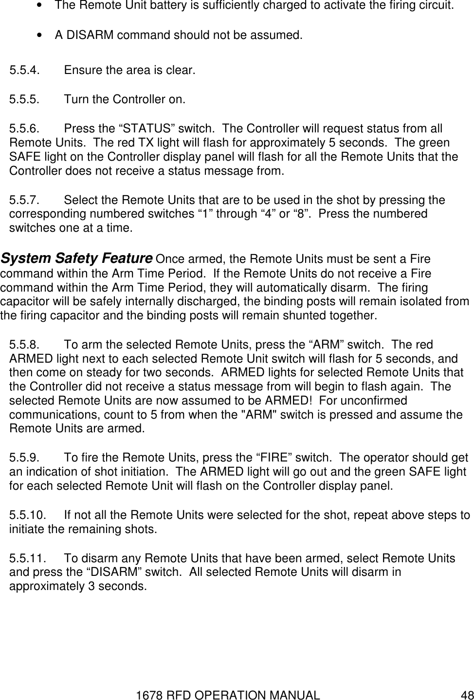 1678 RFD OPERATION MANUAL  48 •  The Remote Unit battery is sufficiently charged to activate the firing circuit. •  A DISARM command should not be assumed. 5.5.4.  Ensure the area is clear. 5.5.5.  Turn the Controller on. 5.5.6.  Press the “STATUS” switch.  The Controller will request status from all Remote Units.  The red TX light will flash for approximately 5 seconds.  The green SAFE light on the Controller display panel will flash for all the Remote Units that the Controller does not receive a status message from. 5.5.7.  Select the Remote Units that are to be used in the shot by pressing the corresponding numbered switches “1” through “4” or “8”.  Press the numbered switches one at a time. System Safety Feature Once armed, the Remote Units must be sent a Fire command within the Arm Time Period.  If the Remote Units do not receive a Fire command within the Arm Time Period, they will automatically disarm.  The firing capacitor will be safely internally discharged, the binding posts will remain isolated from the firing capacitor and the binding posts will remain shunted together. 5.5.8.  To arm the selected Remote Units, press the “ARM” switch.  The red ARMED light next to each selected Remote Unit switch will flash for 5 seconds, and then come on steady for two seconds.  ARMED lights for selected Remote Units that the Controller did not receive a status message from will begin to flash again.  The selected Remote Units are now assumed to be ARMED!  For unconfirmed communications, count to 5 from when the &quot;ARM&quot; switch is pressed and assume the Remote Units are armed. 5.5.9.  To fire the Remote Units, press the “FIRE” switch.  The operator should get an indication of shot initiation.  The ARMED light will go out and the green SAFE light for each selected Remote Unit will flash on the Controller display panel. 5.5.10.  If not all the Remote Units were selected for the shot, repeat above steps to initiate the remaining shots. 5.5.11.  To disarm any Remote Units that have been armed, select Remote Units and press the “DISARM” switch.  All selected Remote Units will disarm in approximately 3 seconds. 