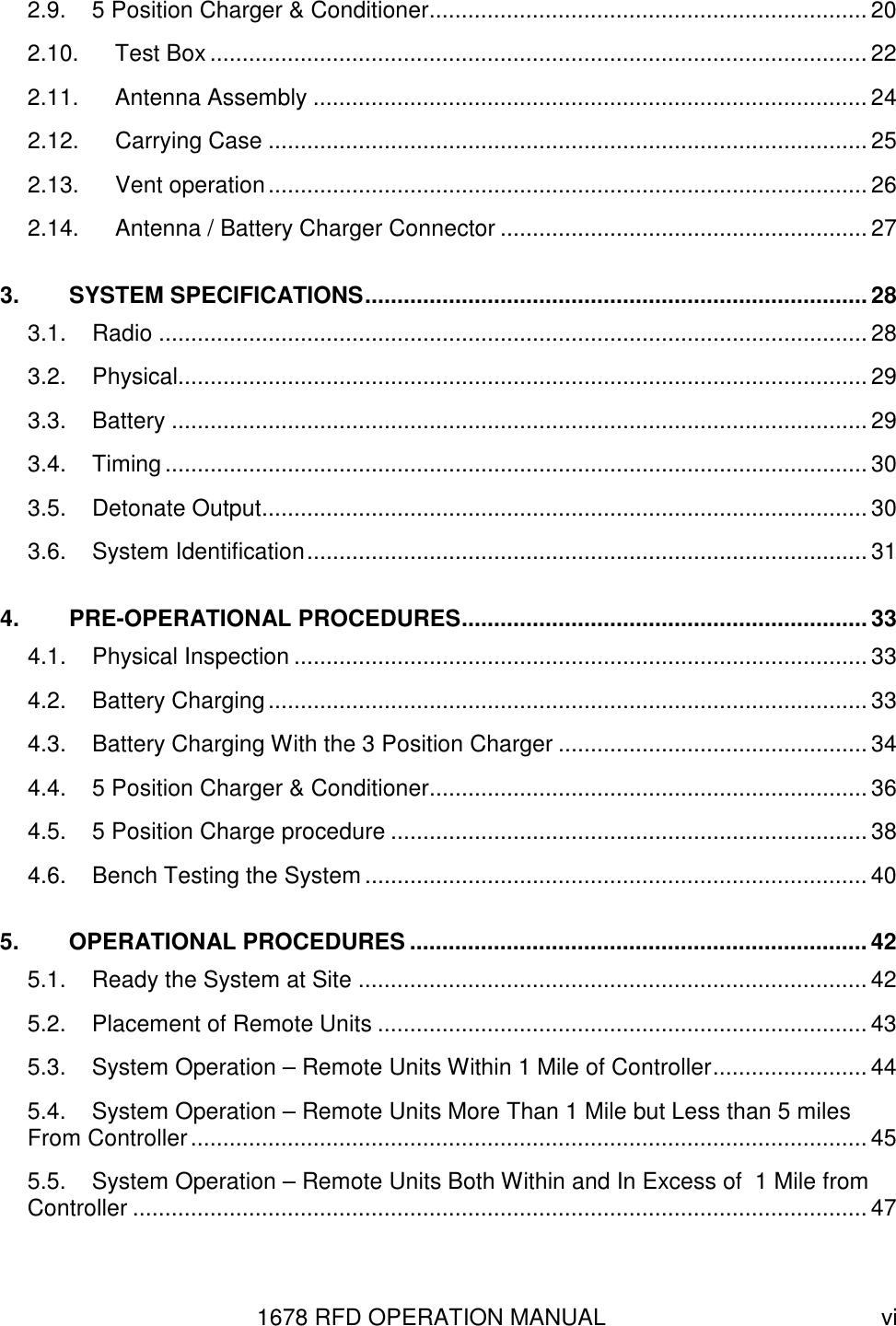 1678 RFD OPERATION MANUAL  vi 2.9. 5 Position Charger &amp; Conditioner.................................................................... 20 2.10. Test Box ......................................................................................................22 2.11. Antenna Assembly ...................................................................................... 24 2.12. Carrying Case ............................................................................................. 25 2.13. Vent operation............................................................................................. 26 2.14. Antenna / Battery Charger Connector ......................................................... 27 3. SYSTEM SPECIFICATIONS.............................................................................. 28 3.1. Radio .............................................................................................................. 28 3.2. Physical........................................................................................................... 29 3.3. Battery ............................................................................................................ 29 3.4. Timing ............................................................................................................. 30 3.5. Detonate Output.............................................................................................. 30 3.6. System Identification....................................................................................... 31 4. PRE-OPERATIONAL PROCEDURES............................................................... 33 4.1. Physical Inspection ......................................................................................... 33 4.2. Battery Charging............................................................................................. 33 4.3. Battery Charging With the 3 Position Charger ................................................ 34 4.4. 5 Position Charger &amp; Conditioner.................................................................... 36 4.5. 5 Position Charge procedure .......................................................................... 38 4.6. Bench Testing the System ..............................................................................40 5. OPERATIONAL PROCEDURES ....................................................................... 42 5.1. Ready the System at Site ...............................................................................42 5.2. Placement of Remote Units ............................................................................ 43 5.3. System Operation – Remote Units Within 1 Mile of Controller........................ 44 5.4. System Operation – Remote Units More Than 1 Mile but Less than 5 miles From Controller......................................................................................................... 45 5.5. System Operation – Remote Units Both Within and In Excess of  1 Mile from Controller .................................................................................................................. 47 