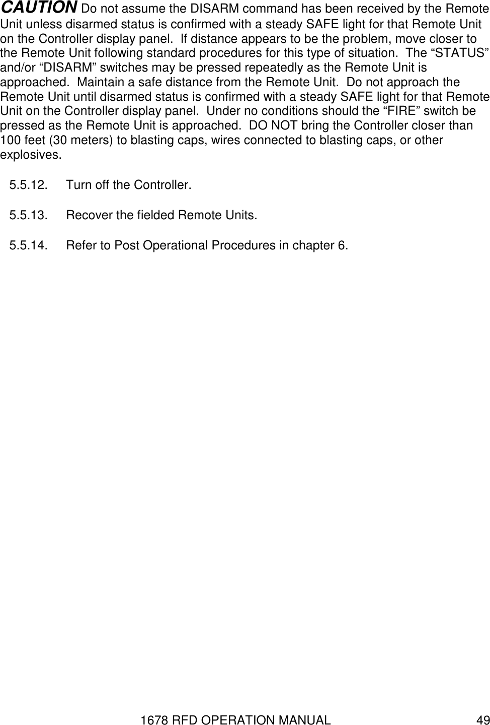 1678 RFD OPERATION MANUAL  49 CAUTION Do not assume the DISARM command has been received by the Remote Unit unless disarmed status is confirmed with a steady SAFE light for that Remote Unit on the Controller display panel.  If distance appears to be the problem, move closer to the Remote Unit following standard procedures for this type of situation.  The “STATUS” and/or “DISARM” switches may be pressed repeatedly as the Remote Unit is approached.  Maintain a safe distance from the Remote Unit.  Do not approach the Remote Unit until disarmed status is confirmed with a steady SAFE light for that Remote Unit on the Controller display panel.  Under no conditions should the “FIRE” switch be pressed as the Remote Unit is approached.  DO NOT bring the Controller closer than 100 feet (30 meters) to blasting caps, wires connected to blasting caps, or other explosives. 5.5.12.  Turn off the Controller. 5.5.13.  Recover the fielded Remote Units. 5.5.14.  Refer to Post Operational Procedures in chapter 6. 