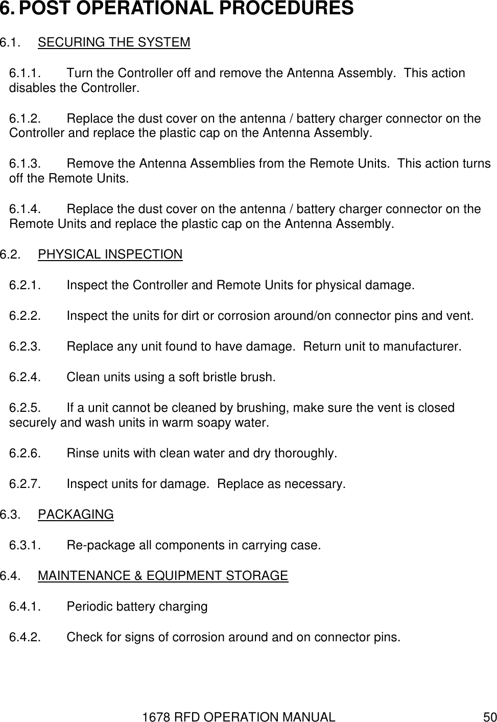 1678 RFD OPERATION MANUAL  50 6. POST OPERATIONAL PROCEDURES 6.1.  SECURING THE SYSTEM 6.1.1.  Turn the Controller off and remove the Antenna Assembly.  This action disables the Controller. 6.1.2.  Replace the dust cover on the antenna / battery charger connector on the Controller and replace the plastic cap on the Antenna Assembly. 6.1.3.  Remove the Antenna Assemblies from the Remote Units.  This action turns off the Remote Units. 6.1.4.  Replace the dust cover on the antenna / battery charger connector on the Remote Units and replace the plastic cap on the Antenna Assembly. 6.2.  PHYSICAL INSPECTION 6.2.1.  Inspect the Controller and Remote Units for physical damage. 6.2.2.  Inspect the units for dirt or corrosion around/on connector pins and vent. 6.2.3.  Replace any unit found to have damage.  Return unit to manufacturer. 6.2.4.  Clean units using a soft bristle brush. 6.2.5.  If a unit cannot be cleaned by brushing, make sure the vent is closed securely and wash units in warm soapy water. 6.2.6.  Rinse units with clean water and dry thoroughly. 6.2.7.  Inspect units for damage.  Replace as necessary. 6.3.  PACKAGING 6.3.1.  Re-package all components in carrying case. 6.4.  MAINTENANCE &amp; EQUIPMENT STORAGE 6.4.1.  Periodic battery charging 6.4.2.  Check for signs of corrosion around and on connector pins. 