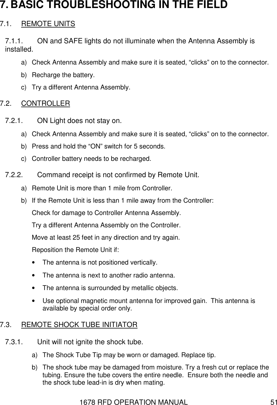 1678 RFD OPERATION MANUAL  51 7. BASIC TROUBLESHOOTING IN THE FIELD 7.1.  REMOTE UNITS 7.1.1.  ON and SAFE lights do not illuminate when the Antenna Assembly is installed. a)  Check Antenna Assembly and make sure it is seated, “clicks” on to the connector. b)  Recharge the battery. c)  Try a different Antenna Assembly. 7.2.  CONTROLLER 7.2.1.  ON Light does not stay on. a)  Check Antenna Assembly and make sure it is seated, “clicks” on to the connector. b)  Press and hold the “ON” switch for 5 seconds. c)  Controller battery needs to be recharged. 7.2.2.  Command receipt is not confirmed by Remote Unit. a)  Remote Unit is more than 1 mile from Controller. b)  If the Remote Unit is less than 1 mile away from the Controller: Check for damage to Controller Antenna Assembly. Try a different Antenna Assembly on the Controller. Move at least 25 feet in any direction and try again. Reposition the Remote Unit if: •  The antenna is not positioned vertically. •  The antenna is next to another radio antenna. •  The antenna is surrounded by metallic objects. •  Use optional magnetic mount antenna for improved gain.  This antenna is available by special order only. 7.3.  REMOTE SHOCK TUBE INITIATOR 7.3.1.  Unit will not ignite the shock tube. a)  The Shock Tube Tip may be worn or damaged. Replace tip. b)  The shock tube may be damaged from moisture. Try a fresh cut or replace the tubing. Ensure the tube covers the entire needle.  Ensure both the needle and the shock tube lead-in is dry when mating. 