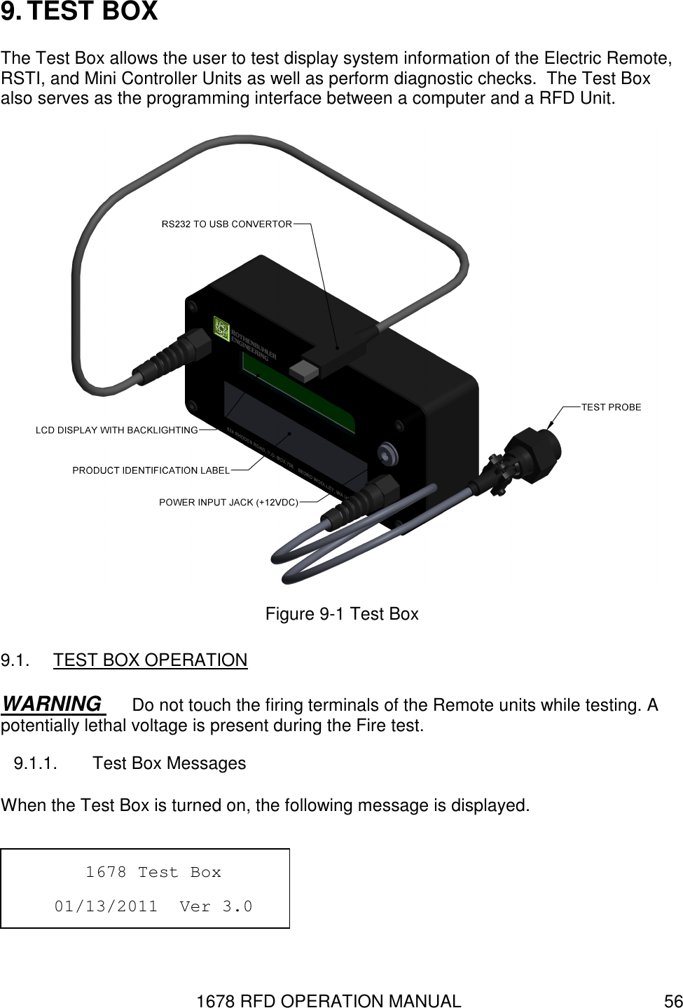 1678 RFD OPERATION MANUAL  56 9. TEST BOX The Test Box allows the user to test display system information of the Electric Remote, RSTI, and Mini Controller Units as well as perform diagnostic checks.  The Test Box also serves as the programming interface between a computer and a RFD Unit.  Figure 9-1 Test Box 9.1.  TEST BOX OPERATION WARNING  Do not touch the firing terminals of the Remote units while testing. A potentially lethal voltage is present during the Fire test. 9.1.1.  Test Box Messages When the Test Box is turned on, the following message is displayed.          1678 Test Box       01/13/2011  Ver 3.0      