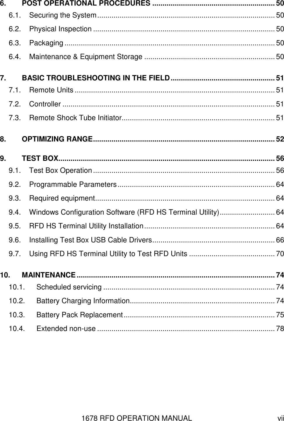 1678 RFD OPERATION MANUAL  vii 6. POST OPERATIONAL PROCEDURES ............................................................50 6.1. Securing the System....................................................................................... 50 6.2. Physical Inspection ......................................................................................... 50 6.3. Packaging ....................................................................................................... 50 6.4. Maintenance &amp; Equipment Storage ................................................................ 50 7. BASIC TROUBLESHOOTING IN THE FIELD................................................... 51 7.1. Remote Units .................................................................................................. 51 7.2. Controller ........................................................................................................ 51 7.3. Remote Shock Tube Initiator...........................................................................51 8. OPTIMIZING RANGE......................................................................................... 52 9. TEST BOX..........................................................................................................56 9.1. Test Box Operation......................................................................................... 56 9.2. Programmable Parameters............................................................................. 64 9.3. Required equipment........................................................................................ 64 9.4. Windows Configuration Software (RFD HS Terminal Utility)........................... 64 9.5. RFD HS Terminal Utility Installation................................................................ 64 9.6. Installing Test Box USB Cable Drivers............................................................ 66 9.7. Using RFD HS Terminal Utility to Test RFD Units .......................................... 70 10. MAINTENANCE.................................................................................................74 10.1. Scheduled servicing .................................................................................... 74 10.2. Battery Charging Information.......................................................................74 10.3. Battery Pack Replacement.......................................................................... 75 10.4. Extended non-use ....................................................................................... 78 