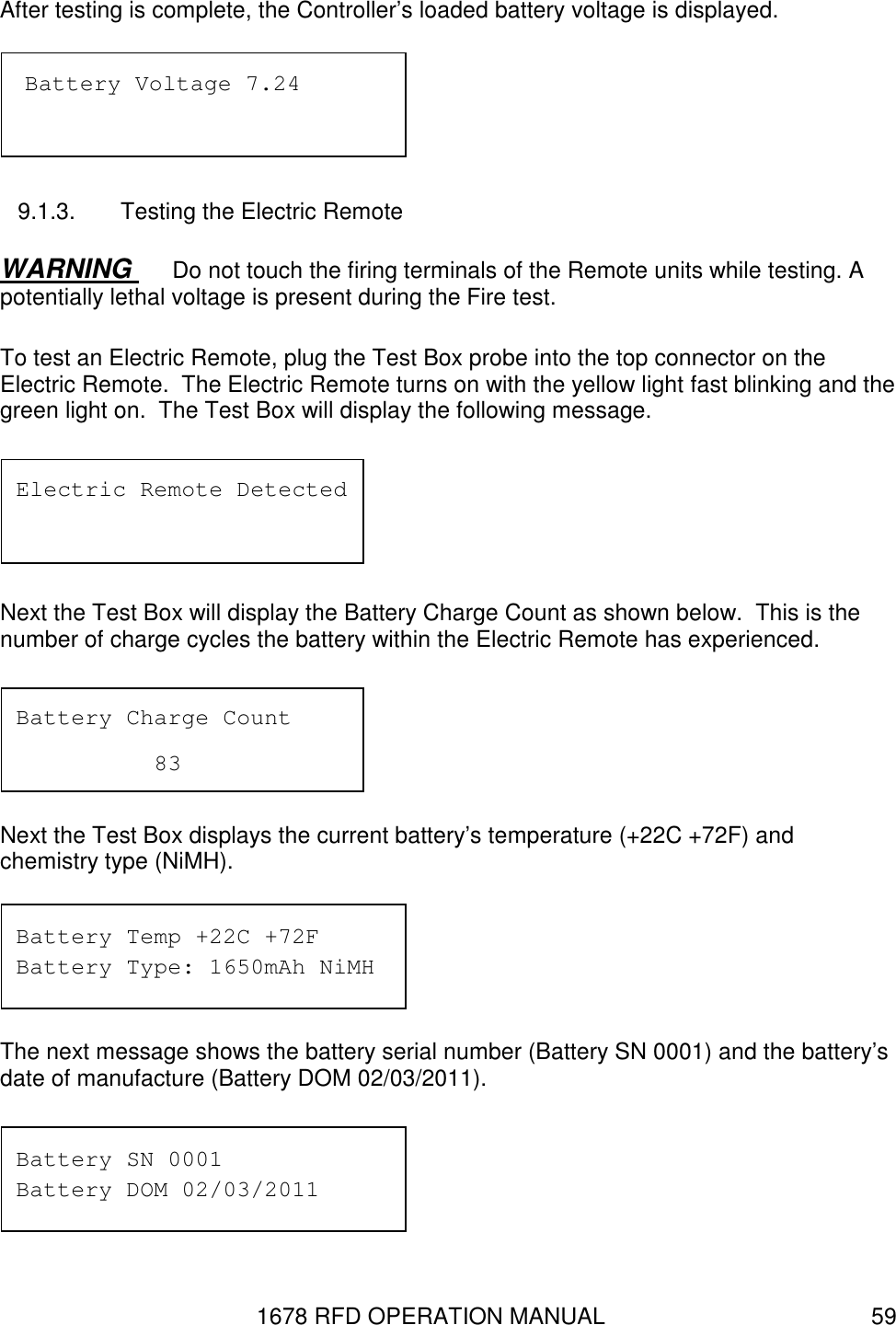 1678 RFD OPERATION MANUAL  59 After testing is complete, the Controller’s loaded battery voltage is displayed.  9.1.3.  Testing the Electric Remote WARNING  Do not touch the firing terminals of the Remote units while testing. A potentially lethal voltage is present during the Fire test. To test an Electric Remote, plug the Test Box probe into the top connector on the Electric Remote.  The Electric Remote turns on with the yellow light fast blinking and the green light on.  The Test Box will display the following message.  Next the Test Box will display the Battery Charge Count as shown below.  This is the number of charge cycles the battery within the Electric Remote has experienced.  Next the Test Box displays the current battery’s temperature (+22C +72F) and chemistry type (NiMH).  The next message shows the battery serial number (Battery SN 0001) and the battery’s date of manufacture (Battery DOM 02/03/2011).  Battery Temp +22C +72F Battery Type: 1650mAh NiMH Battery SN 0001 Battery DOM 02/03/2011 Battery Charge Count     83 Electric Remote Detected  Battery Voltage 7.24 