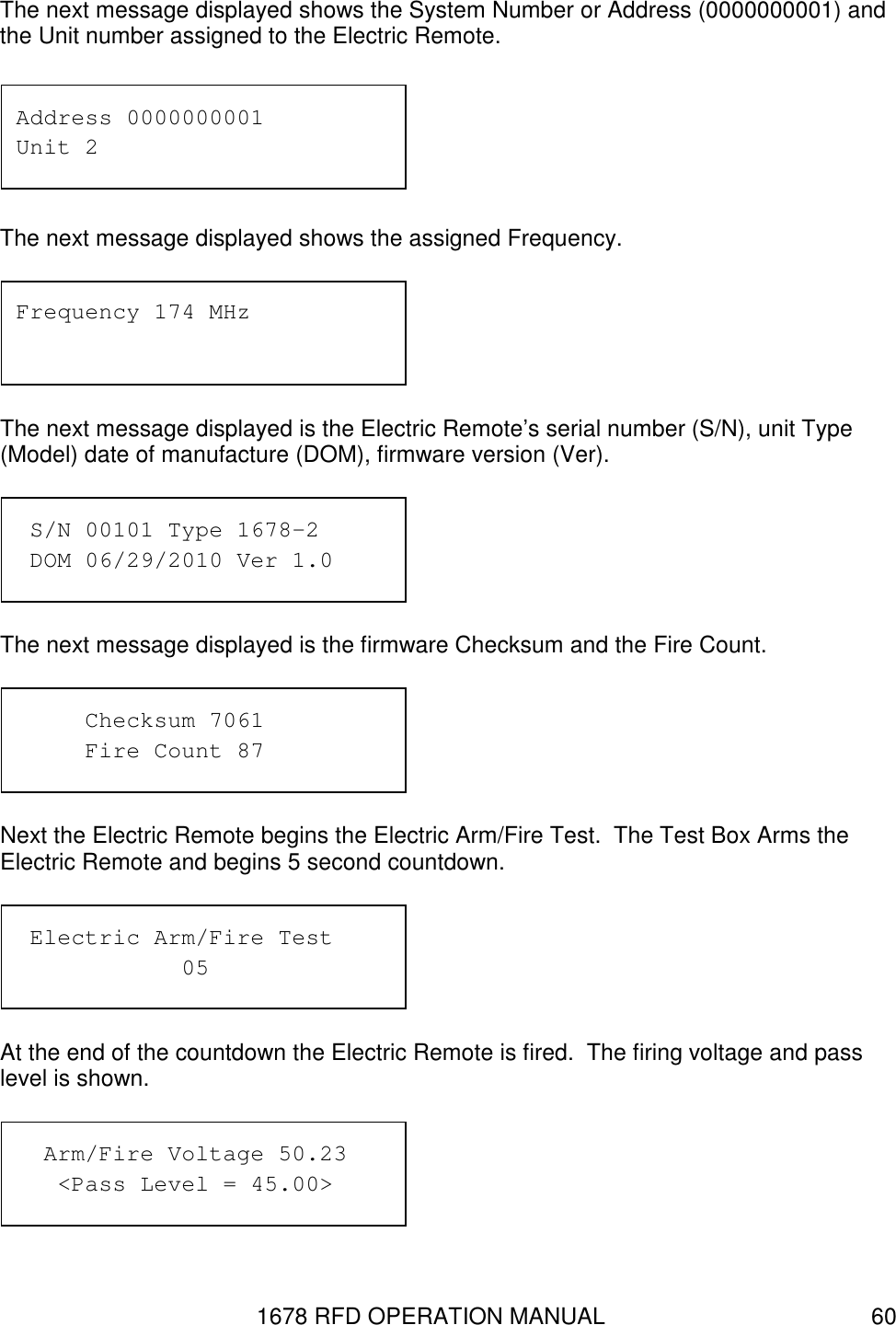1678 RFD OPERATION MANUAL  60 The next message displayed shows the System Number or Address (0000000001) and the Unit number assigned to the Electric Remote.  The next message displayed shows the assigned Frequency.  The next message displayed is the Electric Remote’s serial number (S/N), unit Type (Model) date of manufacture (DOM), firmware version (Ver).  The next message displayed is the firmware Checksum and the Fire Count.  Next the Electric Remote begins the Electric Arm/Fire Test.  The Test Box Arms the Electric Remote and begins 5 second countdown.  At the end of the countdown the Electric Remote is fired.  The firing voltage and pass level is shown.     Arm/Fire Voltage 50.23    &lt;Pass Level = 45.00&gt;  Electric Arm/Fire Test       05 Checksum 7061 Fire Count 87  S/N 00101 Type 1678-2  DOM 06/29/2010 Ver 1.0 Frequency 174 MHz Address 0000000001 Unit 2 