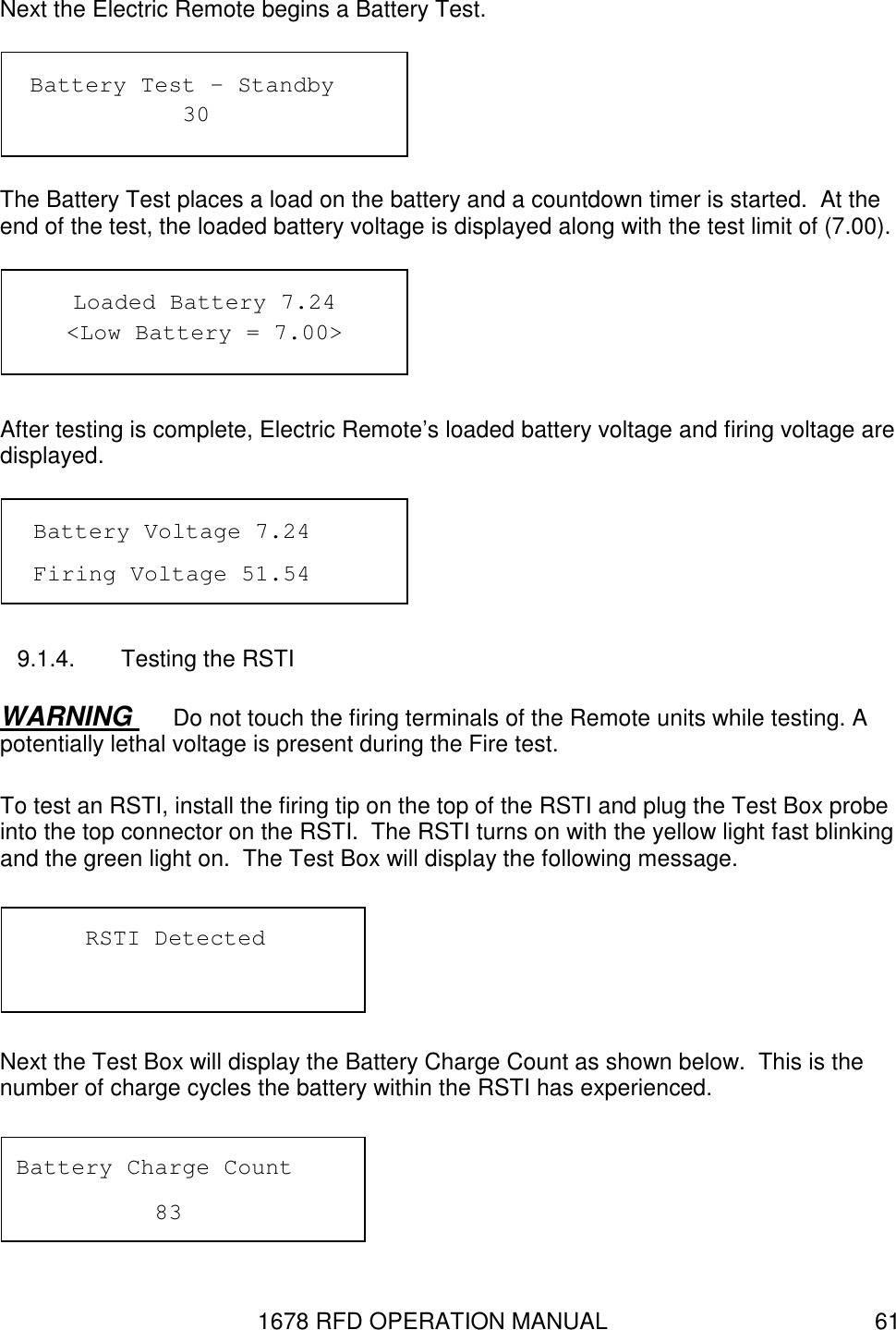 1678 RFD OPERATION MANUAL  61 Next the Electric Remote begins a Battery Test.   The Battery Test places a load on the battery and a countdown timer is started.  At the end of the test, the loaded battery voltage is displayed along with the test limit of (7.00).    After testing is complete, Electric Remote’s loaded battery voltage and firing voltage are displayed.  9.1.4.  Testing the RSTI WARNING  Do not touch the firing terminals of the Remote units while testing. A potentially lethal voltage is present during the Fire test. To test an RSTI, install the firing tip on the top of the RSTI and plug the Test Box probe into the top connector on the RSTI.  The RSTI turns on with the yellow light fast blinking and the green light on.  The Test Box will display the following message.  Next the Test Box will display the Battery Charge Count as shown below.  This is the number of charge cycles the battery within the RSTI has experienced.  Battery Charge Count     83 RSTI Detected  Loaded Battery 7.24 &lt;Low Battery = 7.00&gt;  Battery Test – Standby       30 Battery Voltage 7.24 Firing Voltage 51.54 