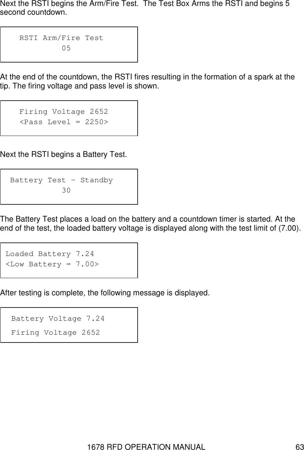 1678 RFD OPERATION MANUAL  63 Next the RSTI begins the Arm/Fire Test.  The Test Box Arms the RSTI and begins 5 second countdown.  At the end of the countdown, the RSTI fires resulting in the formation of a spark at the tip. The firing voltage and pass level is shown.   Next the RSTI begins a Battery Test.   The Battery Test places a load on the battery and a countdown timer is started. At the end of the test, the loaded battery voltage is displayed along with the test limit of (7.00).   After testing is complete, the following message is displayed.   Loaded Battery 7.24 &lt;Low Battery = 7.00&gt;  Battery Test – Standby       30 Battery Voltage 7.24 Firing Voltage 2652    Firing Voltage 2652    &lt;Pass Level = 2250&gt;    RSTI Arm/Fire Test       05 