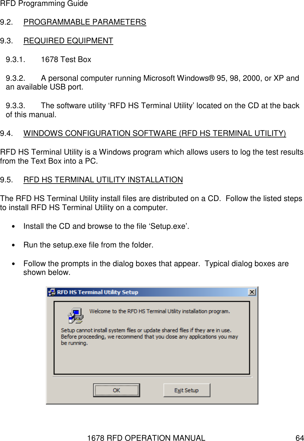1678 RFD OPERATION MANUAL  64 RFD Programming Guide 9.2.  PROGRAMMABLE PARAMETERS 9.3.  REQUIRED EQUIPMENT 9.3.1.  1678 Test Box 9.3.2.  A personal computer running Microsoft Windows® 95, 98, 2000, or XP and an available USB port. 9.3.3.  The software utility ‘RFD HS Terminal Utility’ located on the CD at the back of this manual. 9.4.  WINDOWS CONFIGURATION SOFTWARE (RFD HS TERMINAL UTILITY) RFD HS Terminal Utility is a Windows program which allows users to log the test results from the Text Box into a PC. 9.5.  RFD HS TERMINAL UTILITY INSTALLATION The RFD HS Terminal Utility install files are distributed on a CD.  Follow the listed steps to install RFD HS Terminal Utility on a computer. • Install the CD and browse to the file ‘Setup.exe’. • Run the setup.exe file from the folder. • Follow the prompts in the dialog boxes that appear.  Typical dialog boxes are shown below.  