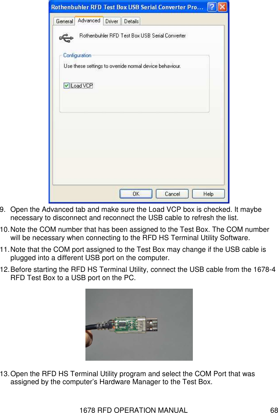 1678 RFD OPERATION MANUAL  68  9.  Open the Advanced tab and make sure the Load VCP box is checked. It maybe necessary to disconnect and reconnect the USB cable to refresh the list. 10. Note the COM number that has been assigned to the Test Box. The COM number will be necessary when connecting to the RFD HS Terminal Utility Software. 11. Note that the COM port assigned to the Test Box may change if the USB cable is plugged into a different USB port on the computer. 12. Before starting the RFD HS Terminal Utility, connect the USB cable from the 1678-4 RFD Test Box to a USB port on the PC.    13. Open the RFD HS Terminal Utility program and select the COM Port that was assigned by the computer’s Hardware Manager to the Test Box. 