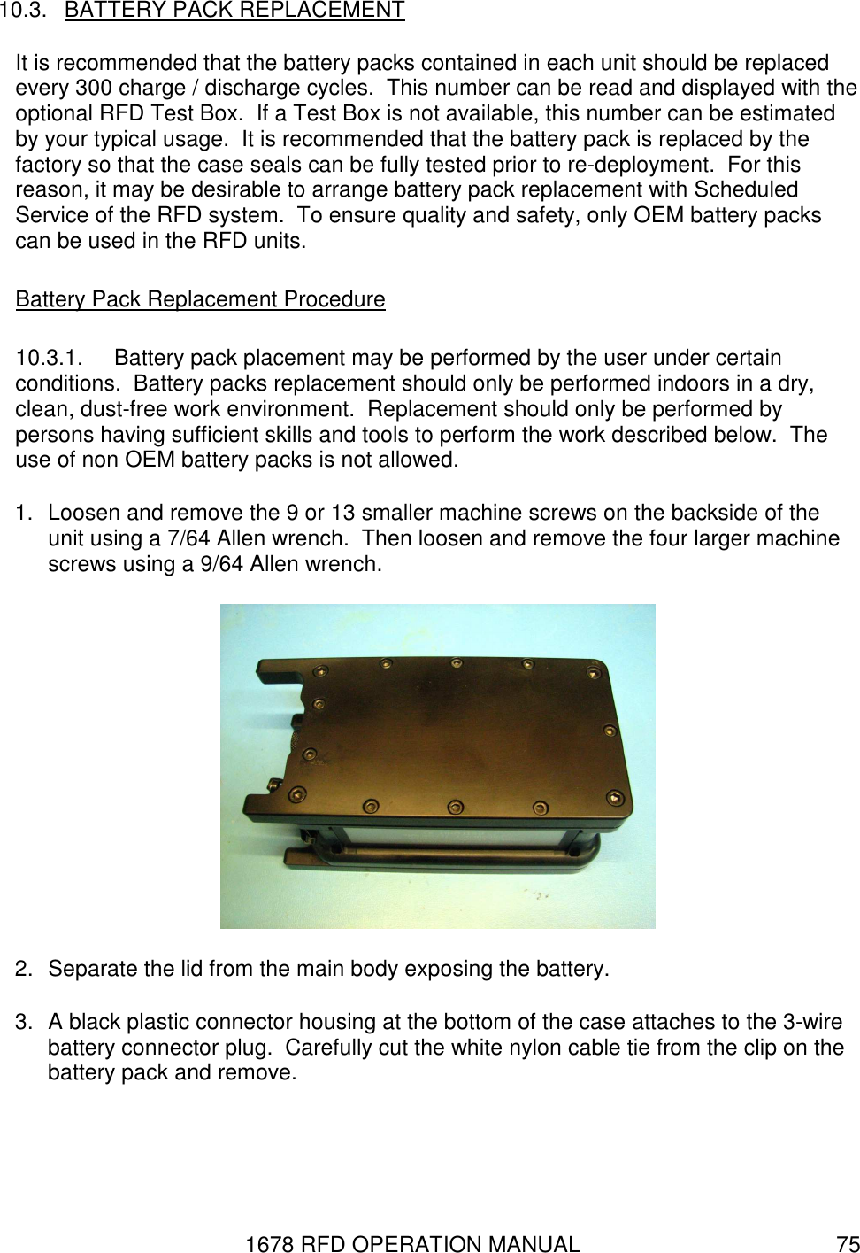 1678 RFD OPERATION MANUAL  75 10.3.  BATTERY PACK REPLACEMENT It is recommended that the battery packs contained in each unit should be replaced every 300 charge / discharge cycles.  This number can be read and displayed with the optional RFD Test Box.  If a Test Box is not available, this number can be estimated by your typical usage.  It is recommended that the battery pack is replaced by the factory so that the case seals can be fully tested prior to re-deployment.  For this reason, it may be desirable to arrange battery pack replacement with Scheduled Service of the RFD system.  To ensure quality and safety, only OEM battery packs can be used in the RFD units. Battery Pack Replacement Procedure 10.3.1.  Battery pack placement may be performed by the user under certain conditions.  Battery packs replacement should only be performed indoors in a dry, clean, dust-free work environment.  Replacement should only be performed by persons having sufficient skills and tools to perform the work described below.  The use of non OEM battery packs is not allowed. 1.  Loosen and remove the 9 or 13 smaller machine screws on the backside of the unit using a 7/64 Allen wrench.  Then loosen and remove the four larger machine screws using a 9/64 Allen wrench.  2.  Separate the lid from the main body exposing the battery. 3.  A black plastic connector housing at the bottom of the case attaches to the 3-wire battery connector plug.  Carefully cut the white nylon cable tie from the clip on the battery pack and remove. 