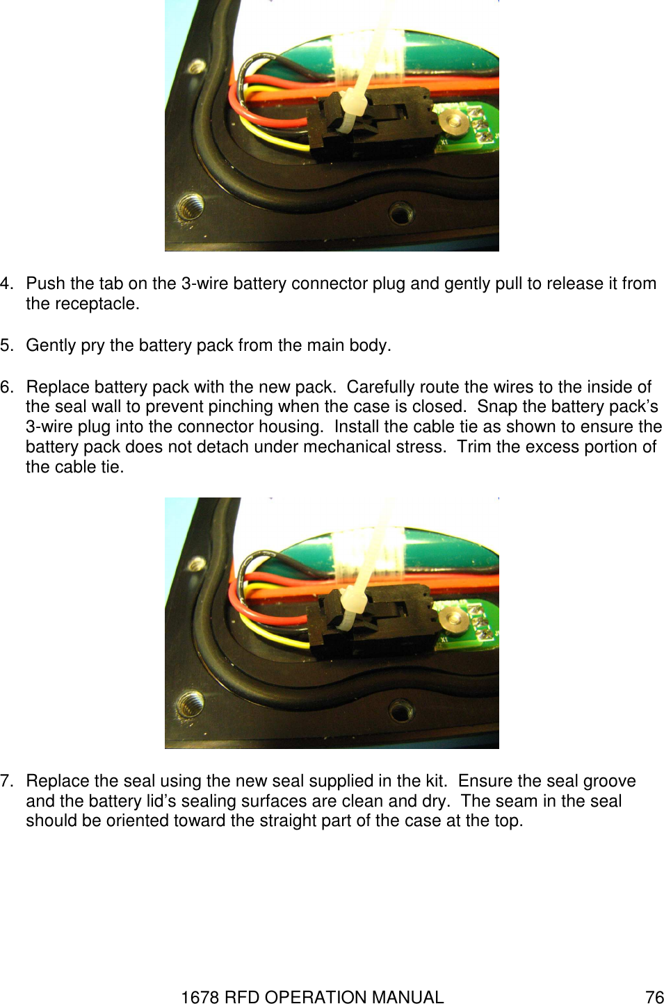 1678 RFD OPERATION MANUAL  76  4.  Push the tab on the 3-wire battery connector plug and gently pull to release it from the receptacle. 5.  Gently pry the battery pack from the main body. 6.  Replace battery pack with the new pack.  Carefully route the wires to the inside of the seal wall to prevent pinching when the case is closed.  Snap the battery pack’s 3-wire plug into the connector housing.  Install the cable tie as shown to ensure the battery pack does not detach under mechanical stress.  Trim the excess portion of the cable tie.  7.  Replace the seal using the new seal supplied in the kit.  Ensure the seal groove and the battery lid’s sealing surfaces are clean and dry.  The seam in the seal should be oriented toward the straight part of the case at the top. 