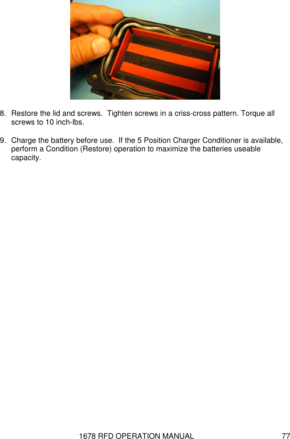 1678 RFD OPERATION MANUAL  77  8.  Restore the lid and screws.  Tighten screws in a criss-cross pattern. Torque all screws to 10 inch-lbs.  9.  Charge the battery before use.  If the 5 Position Charger Conditioner is available, perform a Condition (Restore) operation to maximize the batteries useable capacity. 