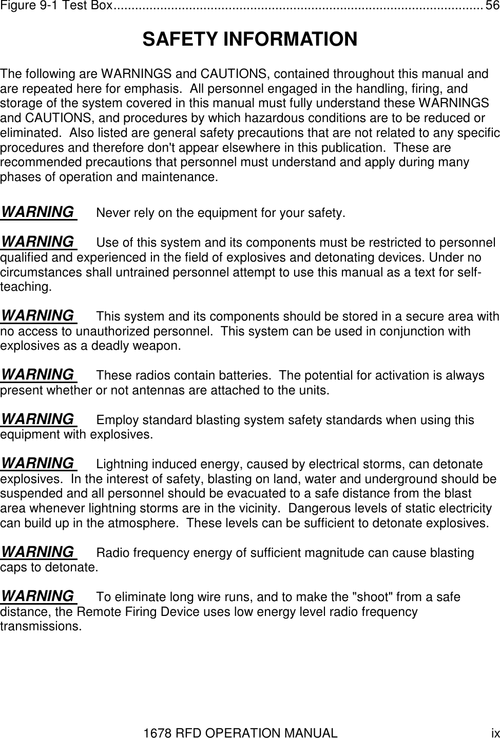 1678 RFD OPERATION MANUAL  ix Figure 9-1 Test Box....................................................................................................... 56 SAFETY INFORMATION The following are WARNINGS and CAUTIONS, contained throughout this manual and are repeated here for emphasis.  All personnel engaged in the handling, firing, and storage of the system covered in this manual must fully understand these WARNINGS and CAUTIONS, and procedures by which hazardous conditions are to be reduced or eliminated.  Also listed are general safety precautions that are not related to any specific procedures and therefore don&apos;t appear elsewhere in this publication.  These are recommended precautions that personnel must understand and apply during many phases of operation and maintenance. WARNING  Never rely on the equipment for your safety. WARNING  Use of this system and its components must be restricted to personnel qualified and experienced in the field of explosives and detonating devices. Under no circumstances shall untrained personnel attempt to use this manual as a text for self-teaching. WARNING  This system and its components should be stored in a secure area with no access to unauthorized personnel.  This system can be used in conjunction with explosives as a deadly weapon. WARNING  These radios contain batteries.  The potential for activation is always present whether or not antennas are attached to the units.  WARNING  Employ standard blasting system safety standards when using this equipment with explosives. WARNING  Lightning induced energy, caused by electrical storms, can detonate explosives.  In the interest of safety, blasting on land, water and underground should be suspended and all personnel should be evacuated to a safe distance from the blast area whenever lightning storms are in the vicinity.  Dangerous levels of static electricity can build up in the atmosphere.  These levels can be sufficient to detonate explosives. WARNING  Radio frequency energy of sufficient magnitude can cause blasting caps to detonate. WARNING  To eliminate long wire runs, and to make the &quot;shoot&quot; from a safe distance, the Remote Firing Device uses low energy level radio frequency transmissions.  