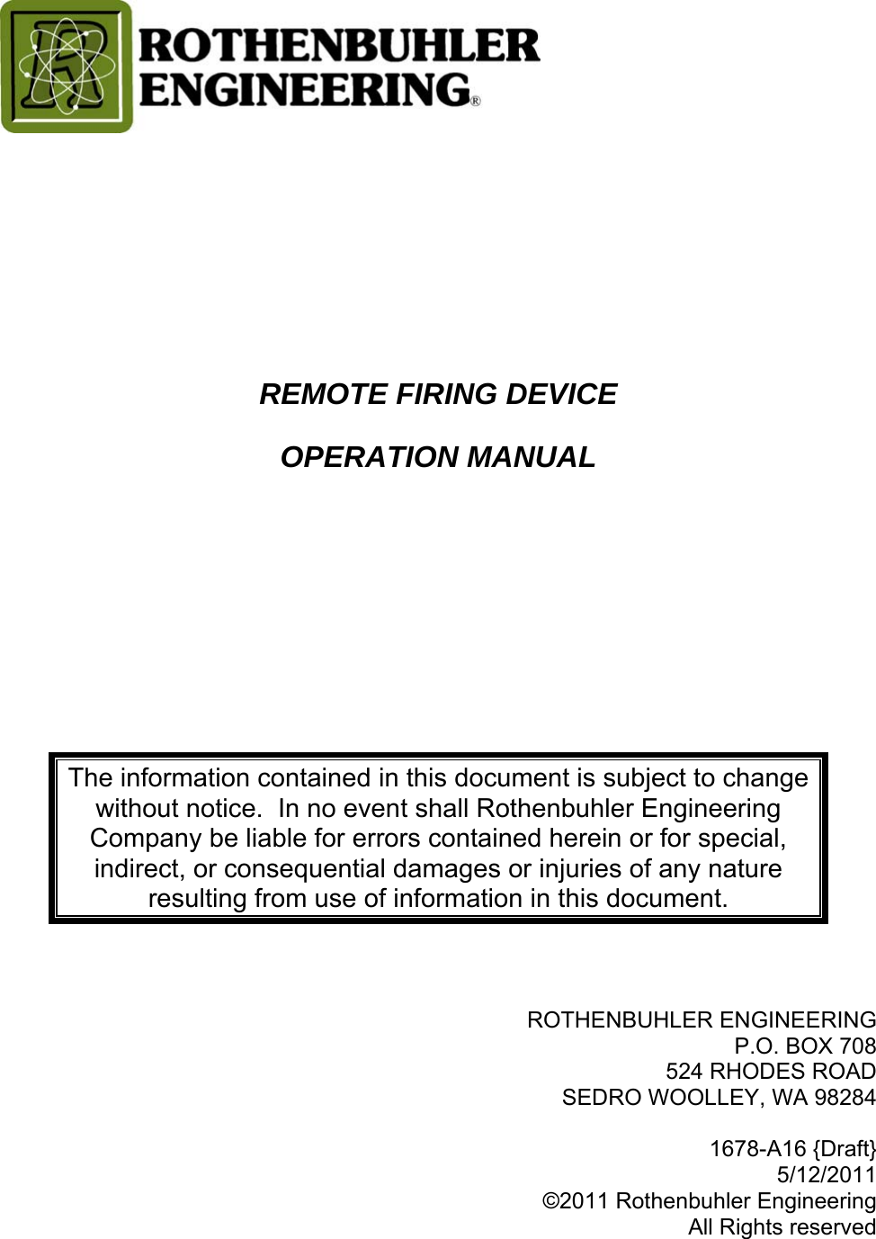       REMOTE FIRING DEVICE OPERATION MANUAL     The information contained in this document is subject to change without notice.  In no event shall Rothenbuhler Engineering Company be liable for errors contained herein or for special, indirect, or consequential damages or injuries of any nature resulting from use of information in this document.    ROTHENBUHLER ENGINEERING P.O. BOX 708 524 RHODES ROAD SEDRO WOOLLEY, WA 98284  1678-A16 {Draft} 5/12/2011 ©2011 Rothenbuhler Engineering All Rights reserved 