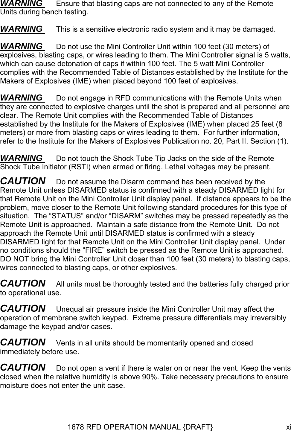 WARNING  Ensure that blasting caps are not connected to any of the Remote Units during bench testing. WARNING  This is a sensitive electronic radio system and it may be damaged. WARNING  Do not use the Mini Controller Unit within 100 feet (30 meters) of explosives, blasting caps, or wires leading to them. The Mini Controller signal is 5 watts, which can cause detonation of caps if within 100 feet. The 5 watt Mini Controller complies with the Recommended Table of Distances established by the Institute for the Makers of Explosives (IME) when placed beyond 100 feet of explosives. WARNING  Do not engage in RFD communications with the Remote Units when they are connected to explosive charges until the shot is prepared and all personnel are clear. The Remote Unit complies with the Recommended Table of Distances established by the Institute for the Makers of Explosives (IME) when placed 25 feet (8 meters) or more from blasting caps or wires leading to them.  For further information, refer to the Institute for the Makers of Explosives Publication no. 20, Part II, Section (1). WARNING  Do not touch the Shock Tube Tip Jacks on the side of the Remote Shock Tube Initiator (RSTI) when armed or firing. Lethal voltages may be present. CAUTION   Do not assume the Disarm command has been received by the Remote Unit unless DISARMED status is confirmed with a steady DISARMED light for that Remote Unit on the Mini Controller Unit display panel.  If distance appears to be the problem, move closer to the Remote Unit following standard procedures for this type of situation.  The “STATUS” and/or “DISARM” switches may be pressed repeatedly as the Remote Unit is approached.  Maintain a safe distance from the Remote Unit.  Do not approach the Remote Unit until DISARMED status is confirmed with a steady DISARMED light for that Remote Unit on the Mini Controller Unit display panel.  Under no conditions should the “FIRE” switch be pressed as the Remote Unit is approached.  DO NOT bring the Mini Controller Unit closer than 100 feet (30 meters) to blasting caps, wires connected to blasting caps, or other explosives. CAUTION   All units must be thoroughly tested and the batteries fully charged prior to operational use. CAUTION   Unequal air pressure inside the Mini Controller Unit may affect the operation of membrane switch keypad.  Extreme pressure differentials may irreversibly damage the keypad and/or cases.   CAUTION   Vents in all units should be momentarily opened and closed immediately before use. CAUTION   Do not open a vent if there is water on or near the vent. Keep the vents closed when the relative humidity is above 90%. Take necessary precautions to ensure moisture does not enter the unit case. 1678 RFD OPERATION MANUAL {DRAFT}  xi