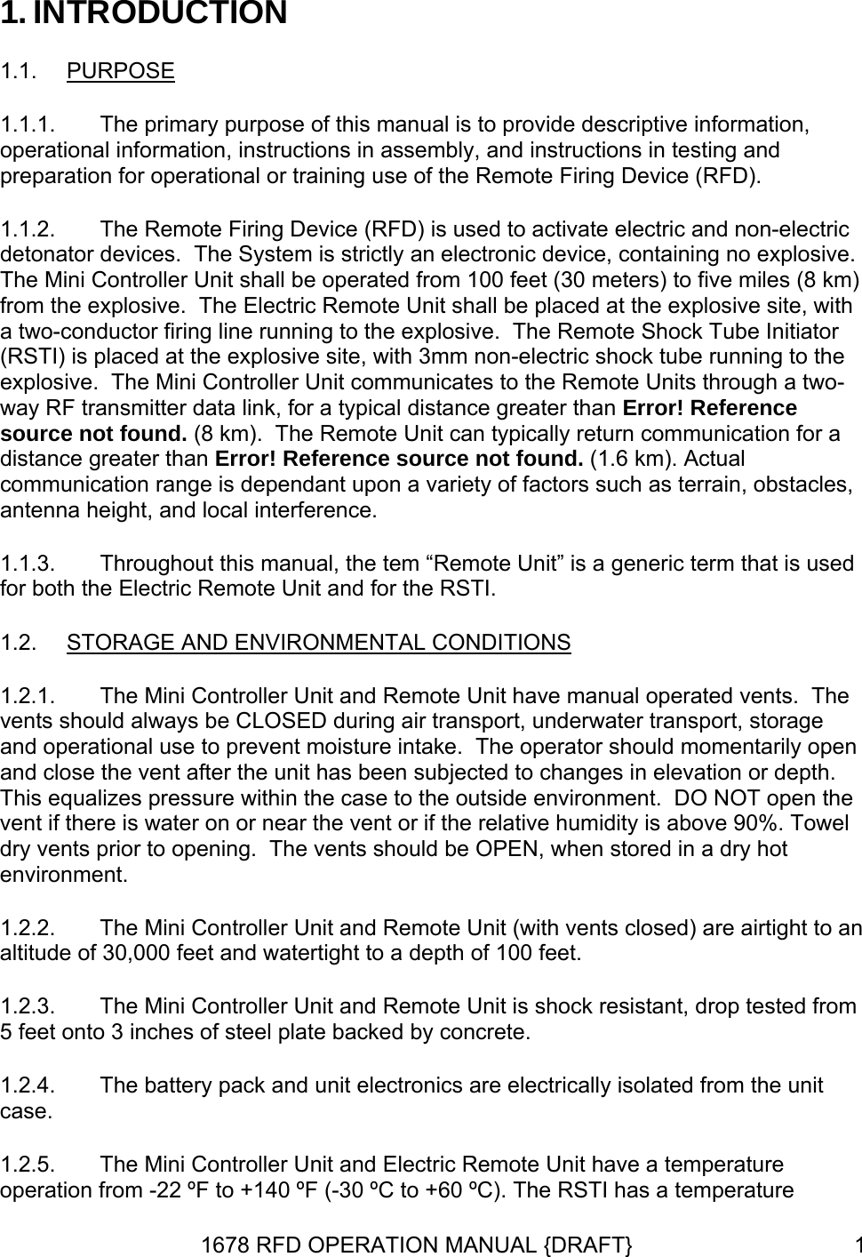 1. INTRODUCTION 1.1.  PURPOSE 1.1.1. 1.1.2. 1.1.3. The primary purpose of this manual is to provide descriptive information, operational information, instructions in assembly, and instructions in testing and preparation for operational or training use of the Remote Firing Device (RFD). The Remote Firing Device (RFD) is used to activate electric and non-electric detonator devices.  The System is strictly an electronic device, containing no explosive.  The Mini Controller Unit shall be operated from 100 feet (30 meters) to five miles (8 km) from the explosive.  The Electric Remote Unit shall be placed at the explosive site, with a two-conductor firing line running to the explosive.  The Remote Shock Tube Initiator (RSTI) is placed at the explosive site, with 3mm non-electric shock tube running to the explosive.  The Mini Controller Unit communicates to the Remote Units through a two-way RF transmitter data link, for a typical distance greater than Error! Reference source not found. (8 km).  The Remote Unit can typically return communication for a distance greater than Error! Reference source not found. (1.6 km). Actual communication range is dependant upon a variety of factors such as terrain, obstacles, antenna height, and local interference. Throughout this manual, the tem “Remote Unit” is a generic term that is used for both the Electric Remote Unit and for the RSTI. 1.2.  STORAGE AND ENVIRONMENTAL CONDITIONS 1.2.1. 1.2.2. 1.2.3. 1.2.4. 1.2.5. The Mini Controller Unit and Remote Unit have manual operated vents.  The vents should always be CLOSED during air transport, underwater transport, storage and operational use to prevent moisture intake.  The operator should momentarily open and close the vent after the unit has been subjected to changes in elevation or depth.  This equalizes pressure within the case to the outside environment.  DO NOT open the vent if there is water on or near the vent or if the relative humidity is above 90%. Towel dry vents prior to opening.  The vents should be OPEN, when stored in a dry hot environment. The Mini Controller Unit and Remote Unit (with vents closed) are airtight to an altitude of 30,000 feet and watertight to a depth of 100 feet. The Mini Controller Unit and Remote Unit is shock resistant, drop tested from 5 feet onto 3 inches of steel plate backed by concrete. The battery pack and unit electronics are electrically isolated from the unit case. The Mini Controller Unit and Electric Remote Unit have a temperature operation from -22 ºF to +140 ºF (-30 ºC to +60 ºC). The RSTI has a temperature 1678 RFD OPERATION MANUAL {DRAFT}  1