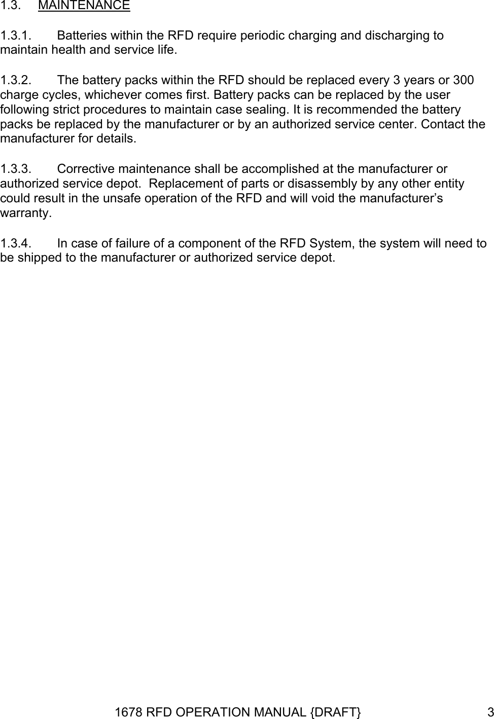 1.3.  MAINTENANCE 1.3.1. 1.3.2. 1.3.3. 1.3.4. Batteries within the RFD require periodic charging and discharging to maintain health and service life. The battery packs within the RFD should be replaced every 3 years or 300 charge cycles, whichever comes first. Battery packs can be replaced by the user following strict procedures to maintain case sealing. It is recommended the battery packs be replaced by the manufacturer or by an authorized service center. Contact the manufacturer for details. Corrective maintenance shall be accomplished at the manufacturer or authorized service depot.  Replacement of parts or disassembly by any other entity could result in the unsafe operation of the RFD and will void the manufacturer’s warranty. In case of failure of a component of the RFD System, the system will need to be shipped to the manufacturer or authorized service depot.  1678 RFD OPERATION MANUAL {DRAFT}  3