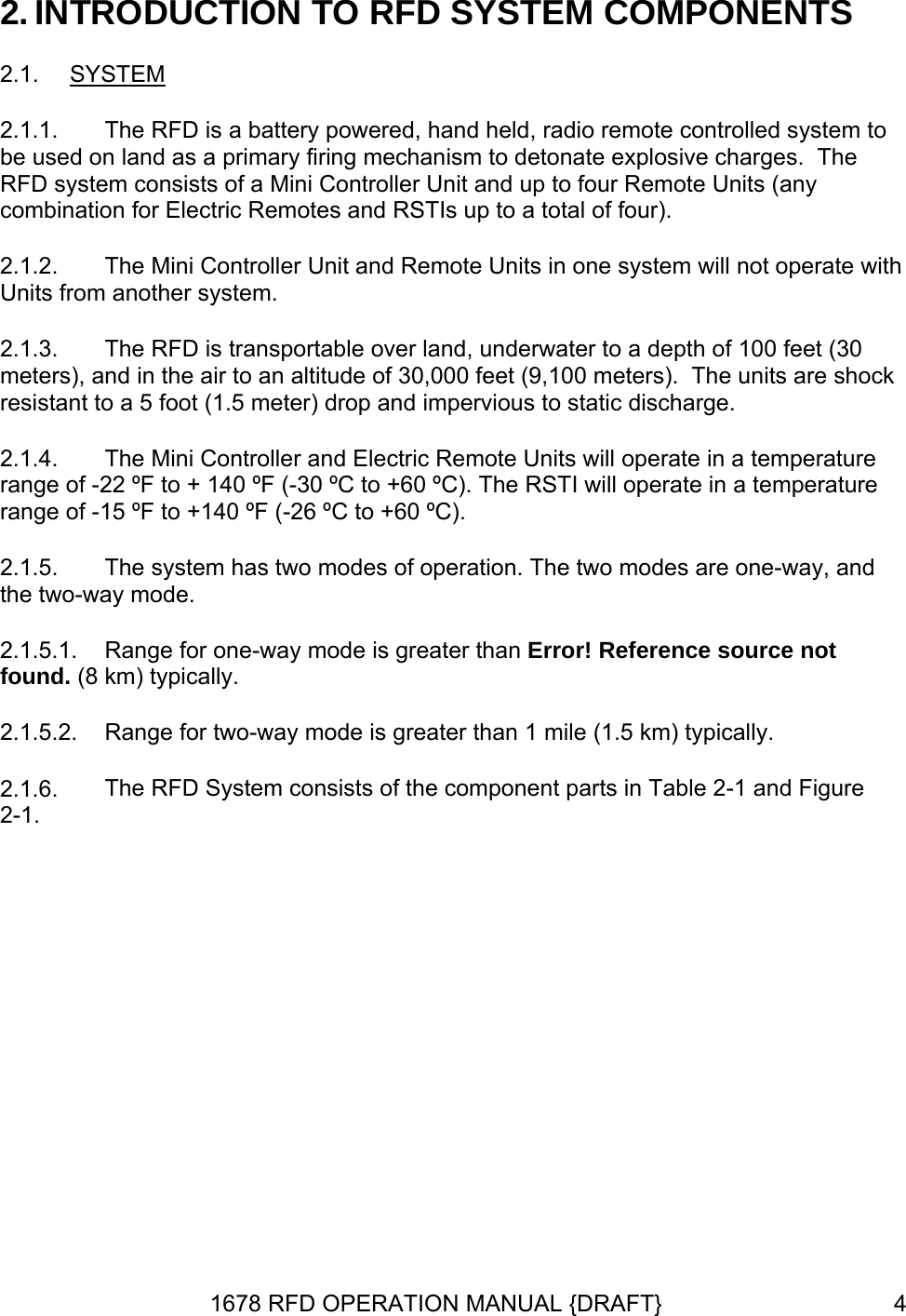 2. INTRODUCTION TO RFD SYSTEM COMPONENTS 2.1.  SYSTEM 2.1.1. 2.1.2. 2.1.3. 2.1.4. 2.1.5. 2.1.6. The RFD is a battery powered, hand held, radio remote controlled system to be used on land as a primary firing mechanism to detonate explosive charges.  The RFD system consists of a Mini Controller Unit and up to four Remote Units (any combination for Electric Remotes and RSTIs up to a total of four). The Mini Controller Unit and Remote Units in one system will not operate with Units from another system. The RFD is transportable over land, underwater to a depth of 100 feet (30 meters), and in the air to an altitude of 30,000 feet (9,100 meters).  The units are shock resistant to a 5 foot (1.5 meter) drop and impervious to static discharge. The Mini Controller and Electric Remote Units will operate in a temperature range of -22 ºF to + 140 ºF (-30 ºC to +60 ºC). The RSTI will operate in a temperature range of -15 ºF to +140 ºF (-26 ºC to +60 ºC).  The system has two modes of operation. The two modes are one-way, and the two-way mode. 2.1.5.1.  Range for one-way mode is greater than Error! Reference source not found. (8 km) typically. 2.1.5.2.  Range for two-way mode is greater than 1 mile (1.5 km) typically. The RFD System consists of the component parts in Table 2-1 and Figure 2-1.    1678 RFD OPERATION MANUAL {DRAFT}  4