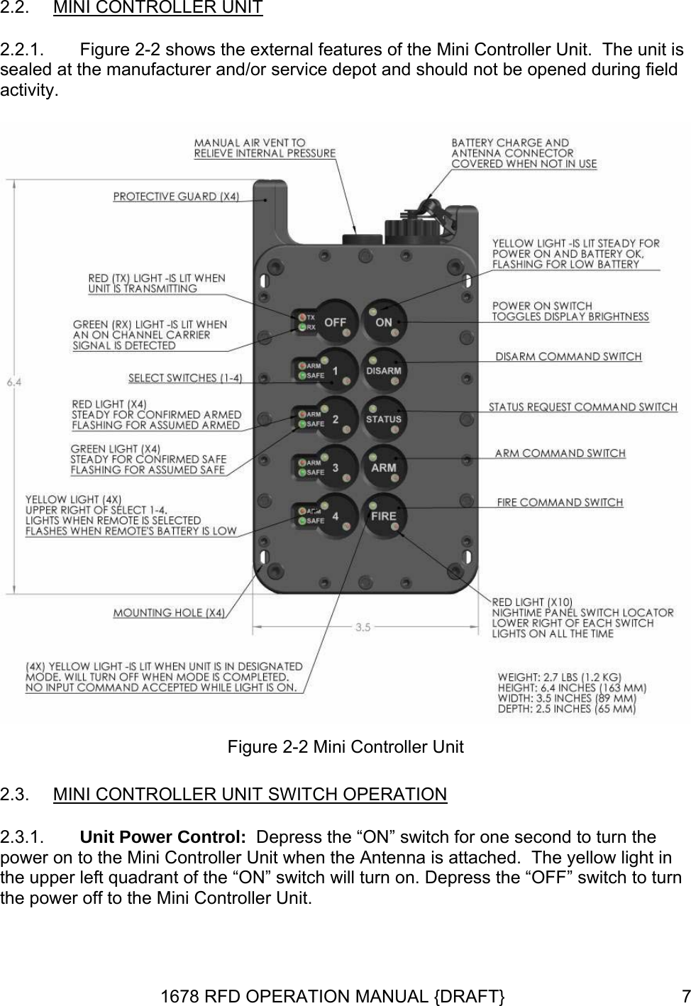 2.2.  MINI CONTROLLER UNIT 2.2.1.  Figure 2-2 shows the external features of the Mini Controller Unit.  The unit is sealed at the manufacturer and/or service depot and should not be opened during field activity.  Figure 2-2 Mini Controller Unit 2.3.  MINI CONTROLLER UNIT SWITCH OPERATION 2.3.1.  Unit Power Control:  Depress the “ON” switch for one second to turn the power on to the Mini Controller Unit when the Antenna is attached.  The yellow light in the upper left quadrant of the “ON” switch will turn on. Depress the “OFF” switch to turn the power off to the Mini Controller Unit. 1678 RFD OPERATION MANUAL {DRAFT}  7