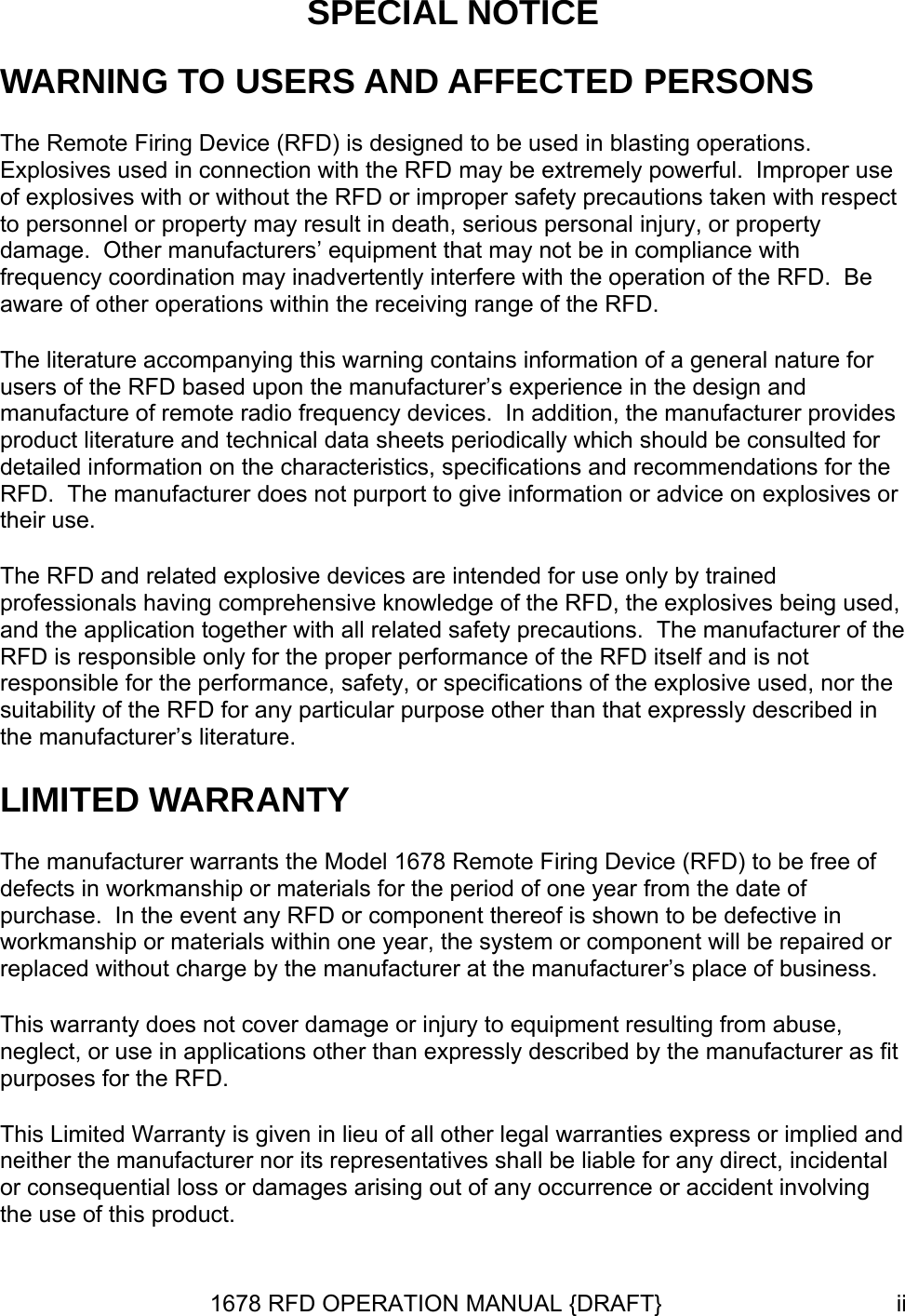 SPECIAL NOTICE WARNING TO USERS AND AFFECTED PERSONS The Remote Firing Device (RFD) is designed to be used in blasting operations.  Explosives used in connection with the RFD may be extremely powerful.  Improper use of explosives with or without the RFD or improper safety precautions taken with respect to personnel or property may result in death, serious personal injury, or property damage.  Other manufacturers’ equipment that may not be in compliance with frequency coordination may inadvertently interfere with the operation of the RFD.  Be aware of other operations within the receiving range of the RFD.   The literature accompanying this warning contains information of a general nature for users of the RFD based upon the manufacturer’s experience in the design and manufacture of remote radio frequency devices.  In addition, the manufacturer provides product literature and technical data sheets periodically which should be consulted for detailed information on the characteristics, specifications and recommendations for the RFD.  The manufacturer does not purport to give information or advice on explosives or their use. The RFD and related explosive devices are intended for use only by trained professionals having comprehensive knowledge of the RFD, the explosives being used, and the application together with all related safety precautions.  The manufacturer of the RFD is responsible only for the proper performance of the RFD itself and is not responsible for the performance, safety, or specifications of the explosive used, nor the suitability of the RFD for any particular purpose other than that expressly described in the manufacturer’s literature. LIMITED WARRANTY The manufacturer warrants the Model 1678 Remote Firing Device (RFD) to be free of defects in workmanship or materials for the period of one year from the date of purchase.  In the event any RFD or component thereof is shown to be defective in workmanship or materials within one year, the system or component will be repaired or replaced without charge by the manufacturer at the manufacturer’s place of business. This warranty does not cover damage or injury to equipment resulting from abuse, neglect, or use in applications other than expressly described by the manufacturer as fit purposes for the RFD. This Limited Warranty is given in lieu of all other legal warranties express or implied and neither the manufacturer nor its representatives shall be liable for any direct, incidental or consequential loss or damages arising out of any occurrence or accident involving the use of this product. 1678 RFD OPERATION MANUAL {DRAFT}  ii