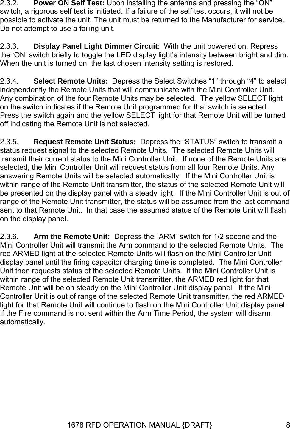 2.3.2. 2.3.3. 2.3.4. 2.3.5. 2.3.6. Power ON Self Test: Upon installing the antenna and pressing the “ON” switch, a rigorous self test is initiated. If a failure of the self test occurs, it will not be possible to activate the unit. The unit must be returned to the Manufacturer for service. Do not attempt to use a failing unit. Display Panel Light Dimmer Circuit:  With the unit powered on, Repress the ‘ON’ switch briefly to toggle the LED display light’s intensity between bright and dim. When the unit is turned on, the last chosen intensity setting is restored. Select Remote Units:  Depress the Select Switches “1” through “4” to select independently the Remote Units that will communicate with the Mini Controller Unit.  Any combination of the four Remote Units may be selected.  The yellow SELECT light on the switch indicates if the Remote Unit programmed for that switch is selected.  Press the switch again and the yellow SELECT light for that Remote Unit will be turned off indicating the Remote Unit is not selected. Request Remote Unit Status:  Depress the “STATUS” switch to transmit a status request signal to the selected Remote Units.  The selected Remote Units will transmit their current status to the Mini Controller Unit.  If none of the Remote Units are selected, the Mini Controller Unit will request status from all four Remote Units. Any answering Remote Units will be selected automatically.  If the Mini Controller Unit is within range of the Remote Unit transmitter, the status of the selected Remote Unit will be presented on the display panel with a steady light.  If the Mini Controller Unit is out of range of the Remote Unit transmitter, the status will be assumed from the last command sent to that Remote Unit.  In that case the assumed status of the Remote Unit will flash on the display panel.  Arm the Remote Unit:  Depress the “ARM” switch for 1/2 second and the Mini Controller Unit will transmit the Arm command to the selected Remote Units.  The red ARMED light at the selected Remote Units will flash on the Mini Controller Unit display panel until the firing capacitor charging time is completed.  The Mini Controller Unit then requests status of the selected Remote Units.  If the Mini Controller Unit is within range of the selected Remote Unit transmitter, the ARMED red light for that Remote Unit will be on steady on the Mini Controller Unit display panel.  If the Mini Controller Unit is out of range of the selected Remote Unit transmitter, the red ARMED light for that Remote Unit will continue to flash on the Mini Controller Unit display panel.  If the Fire command is not sent within the Arm Time Period, the system will disarm automatically. 1678 RFD OPERATION MANUAL {DRAFT}  8