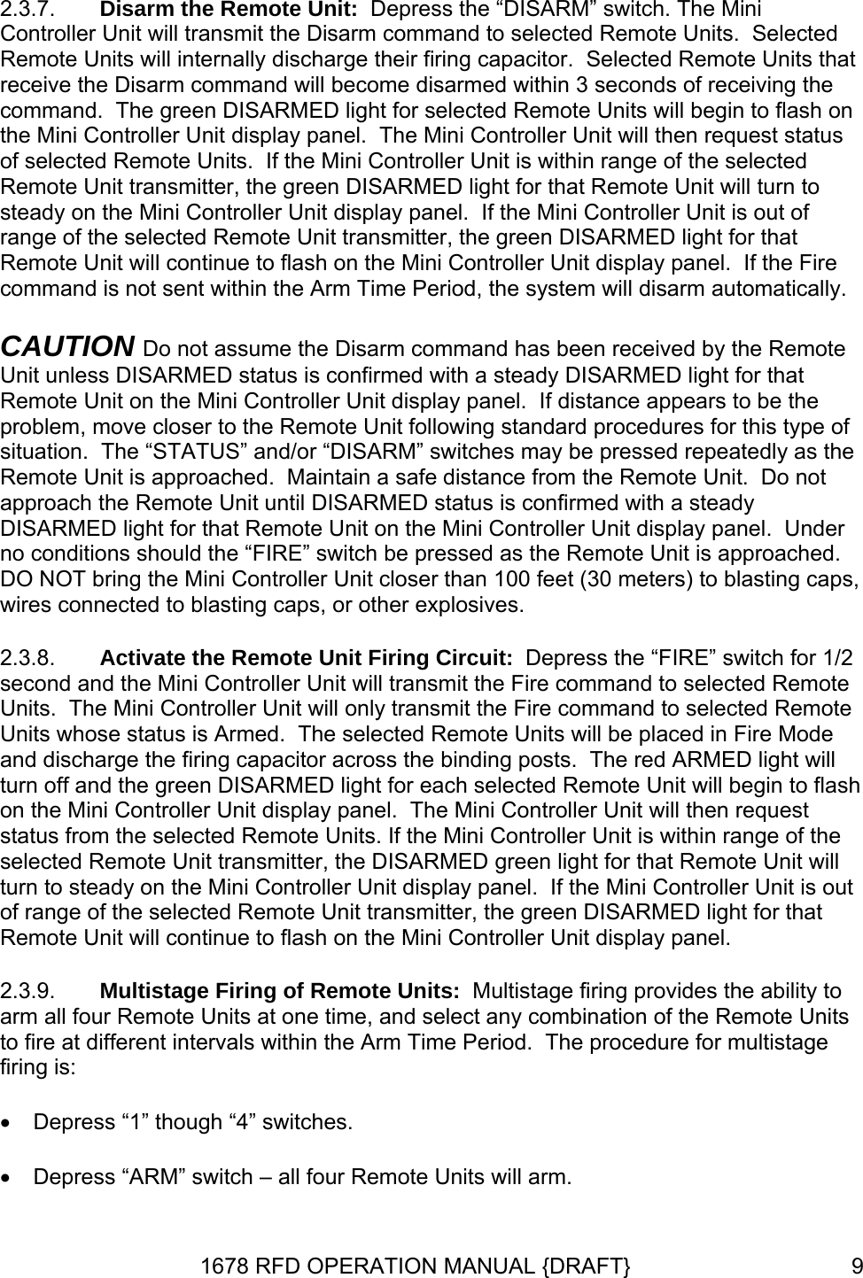 2.3.7. 2.3.8. 2.3.9. Disarm the Remote Unit:  Depress the “DISARM” switch. The Mini Controller Unit will transmit the Disarm command to selected Remote Units.  Selected Remote Units will internally discharge their firing capacitor.  Selected Remote Units that receive the Disarm command will become disarmed within 3 seconds of receiving the command.  The green DISARMED light for selected Remote Units will begin to flash on the Mini Controller Unit display panel.  The Mini Controller Unit will then request status of selected Remote Units.  If the Mini Controller Unit is within range of the selected Remote Unit transmitter, the green DISARMED light for that Remote Unit will turn to steady on the Mini Controller Unit display panel.  If the Mini Controller Unit is out of range of the selected Remote Unit transmitter, the green DISARMED light for that Remote Unit will continue to flash on the Mini Controller Unit display panel.  If the Fire command is not sent within the Arm Time Period, the system will disarm automatically. CAUTION Do not assume the Disarm command has been received by the Remote Unit unless DISARMED status is confirmed with a steady DISARMED light for that Remote Unit on the Mini Controller Unit display panel.  If distance appears to be the problem, move closer to the Remote Unit following standard procedures for this type of situation.  The “STATUS” and/or “DISARM” switches may be pressed repeatedly as the Remote Unit is approached.  Maintain a safe distance from the Remote Unit.  Do not approach the Remote Unit until DISARMED status is confirmed with a steady DISARMED light for that Remote Unit on the Mini Controller Unit display panel.  Under no conditions should the “FIRE” switch be pressed as the Remote Unit is approached.  DO NOT bring the Mini Controller Unit closer than 100 feet (30 meters) to blasting caps, wires connected to blasting caps, or other explosives. Activate the Remote Unit Firing Circuit:  Depress the “FIRE” switch for 1/2 second and the Mini Controller Unit will transmit the Fire command to selected Remote Units.  The Mini Controller Unit will only transmit the Fire command to selected Remote Units whose status is Armed.  The selected Remote Units will be placed in Fire Mode and discharge the firing capacitor across the binding posts.  The red ARMED light will turn off and the green DISARMED light for each selected Remote Unit will begin to flash on the Mini Controller Unit display panel.  The Mini Controller Unit will then request status from the selected Remote Units. If the Mini Controller Unit is within range of the selected Remote Unit transmitter, the DISARMED green light for that Remote Unit will turn to steady on the Mini Controller Unit display panel.  If the Mini Controller Unit is out of range of the selected Remote Unit transmitter, the green DISARMED light for that Remote Unit will continue to flash on the Mini Controller Unit display panel. Multistage Firing of Remote Units:  Multistage firing provides the ability to arm all four Remote Units at one time, and select any combination of the Remote Units to fire at different intervals within the Arm Time Period.  The procedure for multistage firing is: • Depress “1” though “4” switches. • Depress “ARM” switch – all four Remote Units will arm. 1678 RFD OPERATION MANUAL {DRAFT}  9