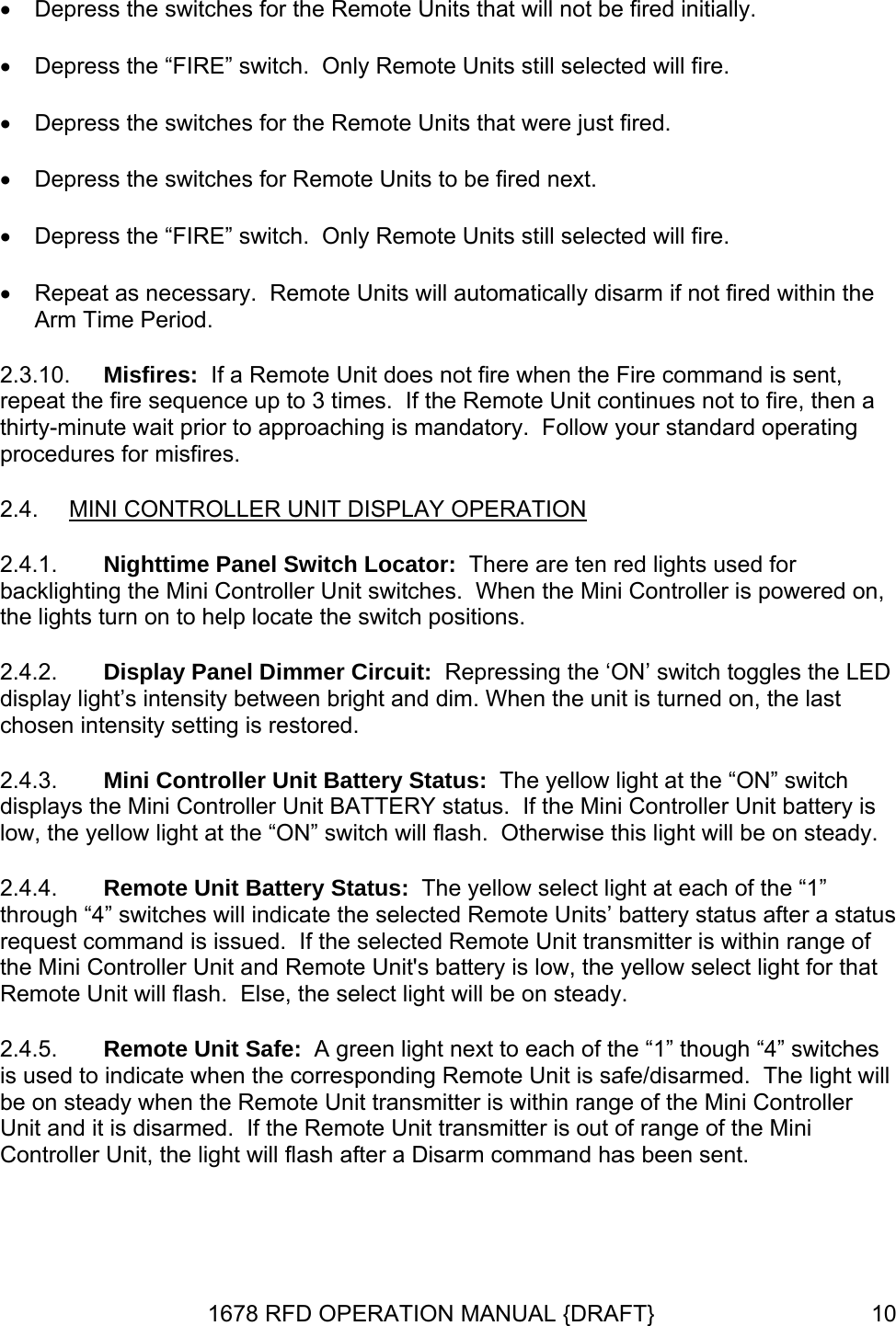 • Depress the switches for the Remote Units that will not be fired initially. • Depress the “FIRE” switch.  Only Remote Units still selected will fire. • Depress the switches for the Remote Units that were just fired. • Depress the switches for Remote Units to be fired next. • Depress the “FIRE” switch.  Only Remote Units still selected will fire. • Repeat as necessary.  Remote Units will automatically disarm if not fired within the Arm Time Period. 2.3.10.  Misfires:  If a Remote Unit does not fire when the Fire command is sent, repeat the fire sequence up to 3 times.  If the Remote Unit continues not to fire, then a thirty-minute wait prior to approaching is mandatory.  Follow your standard operating procedures for misfires. 2.4.  MINI CONTROLLER UNIT DISPLAY OPERATION 2.4.1. 2.4.2. 2.4.3. 2.4.4. 2.4.5. Nighttime Panel Switch Locator:  There are ten red lights used for backlighting the Mini Controller Unit switches.  When the Mini Controller is powered on,  the lights turn on to help locate the switch positions. Display Panel Dimmer Circuit:  Repressing the ‘ON’ switch toggles the LED display light’s intensity between bright and dim. When the unit is turned on, the last chosen intensity setting is restored. Mini Controller Unit Battery Status:  The yellow light at the “ON” switch displays the Mini Controller Unit BATTERY status.  If the Mini Controller Unit battery is low, the yellow light at the “ON” switch will flash.  Otherwise this light will be on steady. Remote Unit Battery Status:  The yellow select light at each of the “1” through “4” switches will indicate the selected Remote Units’ battery status after a status request command is issued.  If the selected Remote Unit transmitter is within range of the Mini Controller Unit and Remote Unit&apos;s battery is low, the yellow select light for that Remote Unit will flash.  Else, the select light will be on steady. Remote Unit Safe:  A green light next to each of the “1” though “4” switches is used to indicate when the corresponding Remote Unit is safe/disarmed.  The light will be on steady when the Remote Unit transmitter is within range of the Mini Controller Unit and it is disarmed.  If the Remote Unit transmitter is out of range of the Mini Controller Unit, the light will flash after a Disarm command has been sent. 1678 RFD OPERATION MANUAL {DRAFT}  10