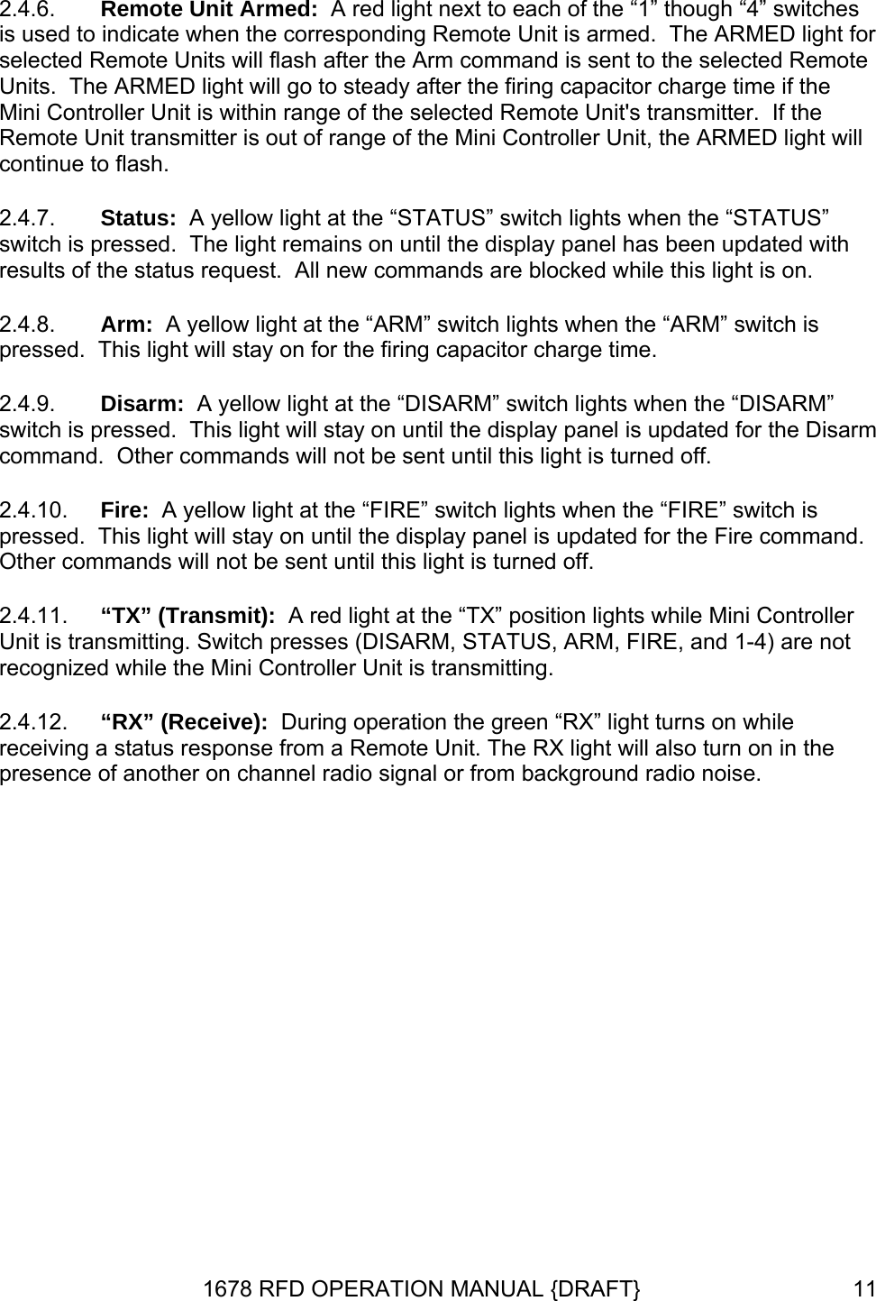 2.4.6. 2.4.7. 2.4.8. 2.4.9. 2.4.10. 2.4.11. 2.4.12. Remote Unit Armed:  A red light next to each of the “1” though “4” switches is used to indicate when the corresponding Remote Unit is armed.  The ARMED light for selected Remote Units will flash after the Arm command is sent to the selected Remote Units.  The ARMED light will go to steady after the firing capacitor charge time if the Mini Controller Unit is within range of the selected Remote Unit&apos;s transmitter.  If the Remote Unit transmitter is out of range of the Mini Controller Unit, the ARMED light will continue to flash. Status:  A yellow light at the “STATUS” switch lights when the “STATUS” switch is pressed.  The light remains on until the display panel has been updated with results of the status request.  All new commands are blocked while this light is on. Arm:  A yellow light at the “ARM” switch lights when the “ARM” switch is pressed.  This light will stay on for the firing capacitor charge time.   Disarm:  A yellow light at the “DISARM” switch lights when the “DISARM” switch is pressed.  This light will stay on until the display panel is updated for the Disarm command.  Other commands will not be sent until this light is turned off.  Fire:  A yellow light at the “FIRE” switch lights when the “FIRE” switch is pressed.  This light will stay on until the display panel is updated for the Fire command.  Other commands will not be sent until this light is turned off. “TX” (Transmit):  A red light at the “TX” position lights while Mini Controller Unit is transmitting. Switch presses (DISARM, STATUS, ARM, FIRE, and 1-4) are not recognized while the Mini Controller Unit is transmitting. “RX” (Receive):  During operation the green “RX” light turns on while receiving a status response from a Remote Unit. The RX light will also turn on in the presence of another on channel radio signal or from background radio noise. 1678 RFD OPERATION MANUAL {DRAFT}  11