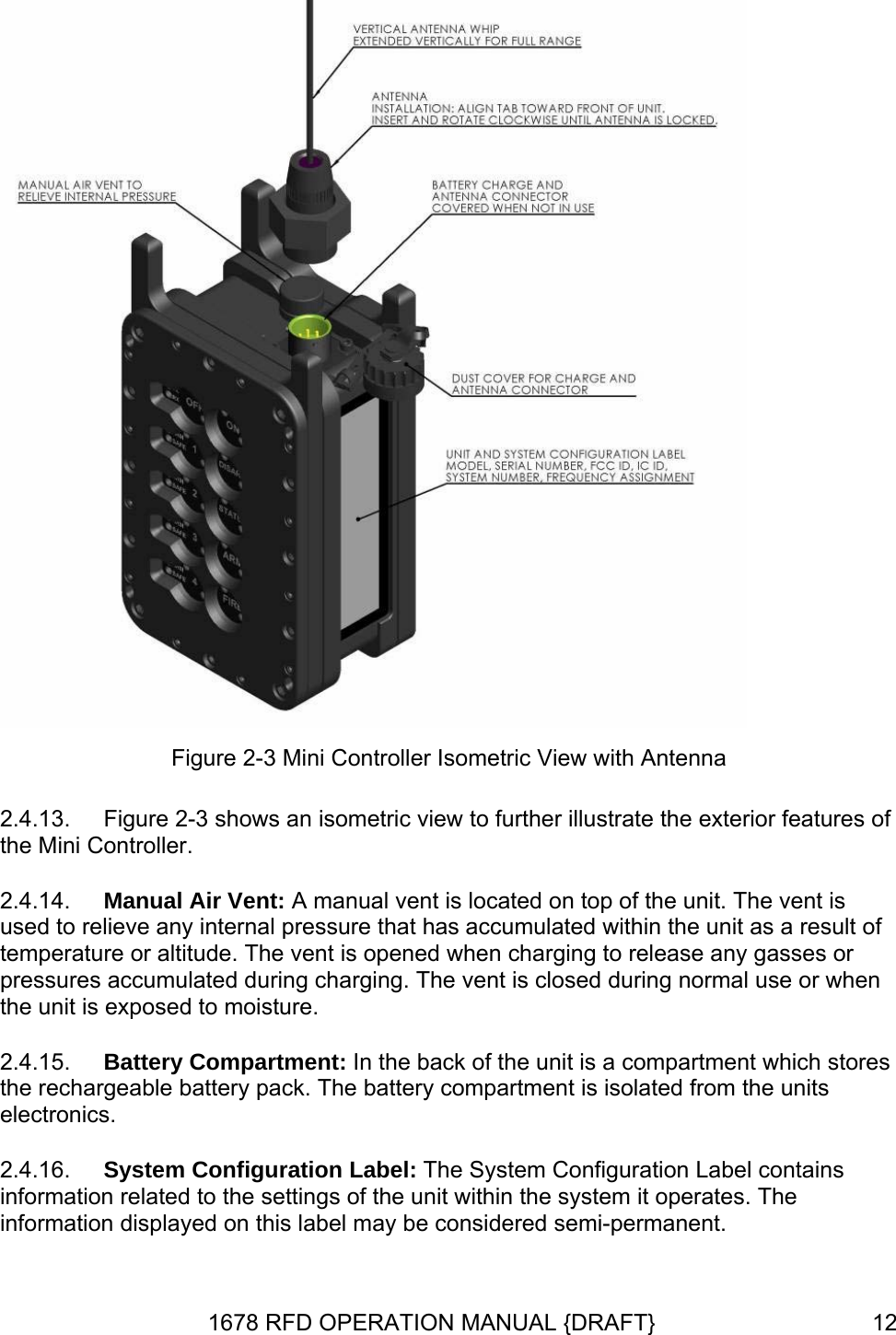  Figure 2-3 Mini Controller Isometric View with Antenna 2.4.13. 2.4.14. 2.4.15. 2.4.16. Figure 2-3 shows an isometric view to further illustrate the exterior features of the Mini Controller. Manual Air Vent: A manual vent is located on top of the unit. The vent is used to relieve any internal pressure that has accumulated within the unit as a result of temperature or altitude. The vent is opened when charging to release any gasses or pressures accumulated during charging. The vent is closed during normal use or when the unit is exposed to moisture. Battery Compartment: In the back of the unit is a compartment which stores the rechargeable battery pack. The battery compartment is isolated from the units electronics. System Configuration Label: The System Configuration Label contains information related to the settings of the unit within the system it operates. The information displayed on this label may be considered semi-permanent. 1678 RFD OPERATION MANUAL {DRAFT}  12
