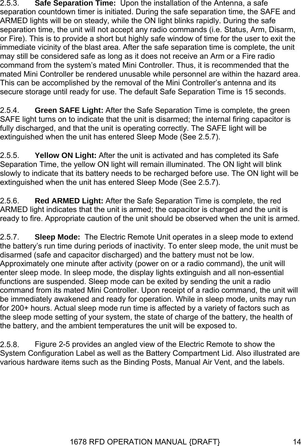 2.5.3. 2.5.4. 2.5.5. 2.5.6. 2.5.7. 2.5.8. Safe Separation Time:  Upon the installation of the Antenna, a safe separation countdown timer is initiated. During the safe separation time, the SAFE and ARMED lights will be on steady, while the ON light blinks rapidly. During the safe separation time, the unit will not accept any radio commands (i.e. Status, Arm, Disarm, or Fire). This is to provide a short but highly safe window of time for the user to exit the immediate vicinity of the blast area. After the safe separation time is complete, the unit may still be considered safe as long as it does not receive an Arm or a Fire radio command from the system’s mated Mini Controller. Thus, it is recommended that the mated Mini Controller be rendered unusable while personnel are within the hazard area. This can be accomplished by the removal of the Mini Controller’s antenna and its secure storage until ready for use. The default Safe Separation Time is 15 seconds. Green SAFE Light: After the Safe Separation Time is complete, the green SAFE light turns on to indicate that the unit is disarmed; the internal firing capacitor is fully discharged, and that the unit is operating correctly. The SAFE light will be extinguished when the unit has entered Sleep Mode (See 2.5.7). Yellow ON Light: After the unit is activated and has completed its Safe Separation Time, the yellow ON light will remain illuminated. The ON light will blink slowly to indicate that its battery needs to be recharged before use. The ON light will be extinguished when the unit has entered Sleep Mode (See 2.5.7).  Red ARMED Light: After the Safe Separation Time is complete, the red ARMED light indicates that the unit is armed; the capacitor is charged and the unit is ready to fire. Appropriate caution of the unit should be observed when the unit is armed. Sleep Mode:  The Electric Remote Unit operates in a sleep mode to extend the battery’s run time during periods of inactivity. To enter sleep mode, the unit must be disarmed (safe and capacitor discharged) and the battery must not be low. Approximately one minute after activity (power on or a radio command), the unit will enter sleep mode. In sleep mode, the display lights extinguish and all non-essential functions are suspended. Sleep mode can be exited by sending the unit a radio command from its mated Mini Controller. Upon receipt of a radio command, the unit will be immediately awakened and ready for operation. While in sleep mode, units may run for 200+ hours. Actual sleep mode run time is affected by a variety of factors such as the sleep mode setting of your system, the state of charge of the battery, the health of the battery, and the ambient temperatures the unit will be exposed to. Figure 2-5 provides an angled view of the Electric Remote to show the System Configuration Label as well as the Battery Compartment Lid. Also illustrated are various hardware items such as the Binding Posts, Manual Air Vent, and the labels. 1678 RFD OPERATION MANUAL {DRAFT}  14