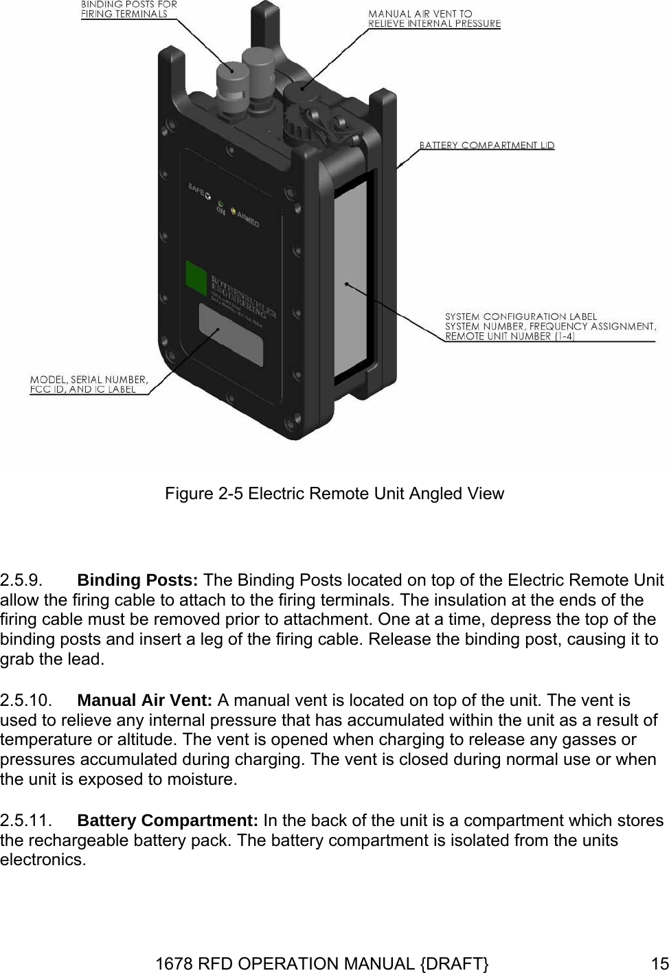  Figure 2-5 Electric Remote Unit Angled View  2.5.9. 2.5.10. 2.5.11. Binding Posts: The Binding Posts located on top of the Electric Remote Unit allow the firing cable to attach to the firing terminals. The insulation at the ends of the firing cable must be removed prior to attachment. One at a time, depress the top of the binding posts and insert a leg of the firing cable. Release the binding post, causing it to grab the lead. Manual Air Vent: A manual vent is located on top of the unit. The vent is used to relieve any internal pressure that has accumulated within the unit as a result of temperature or altitude. The vent is opened when charging to release any gasses or pressures accumulated during charging. The vent is closed during normal use or when the unit is exposed to moisture. Battery Compartment: In the back of the unit is a compartment which stores the rechargeable battery pack. The battery compartment is isolated from the units electronics. 1678 RFD OPERATION MANUAL {DRAFT}  15