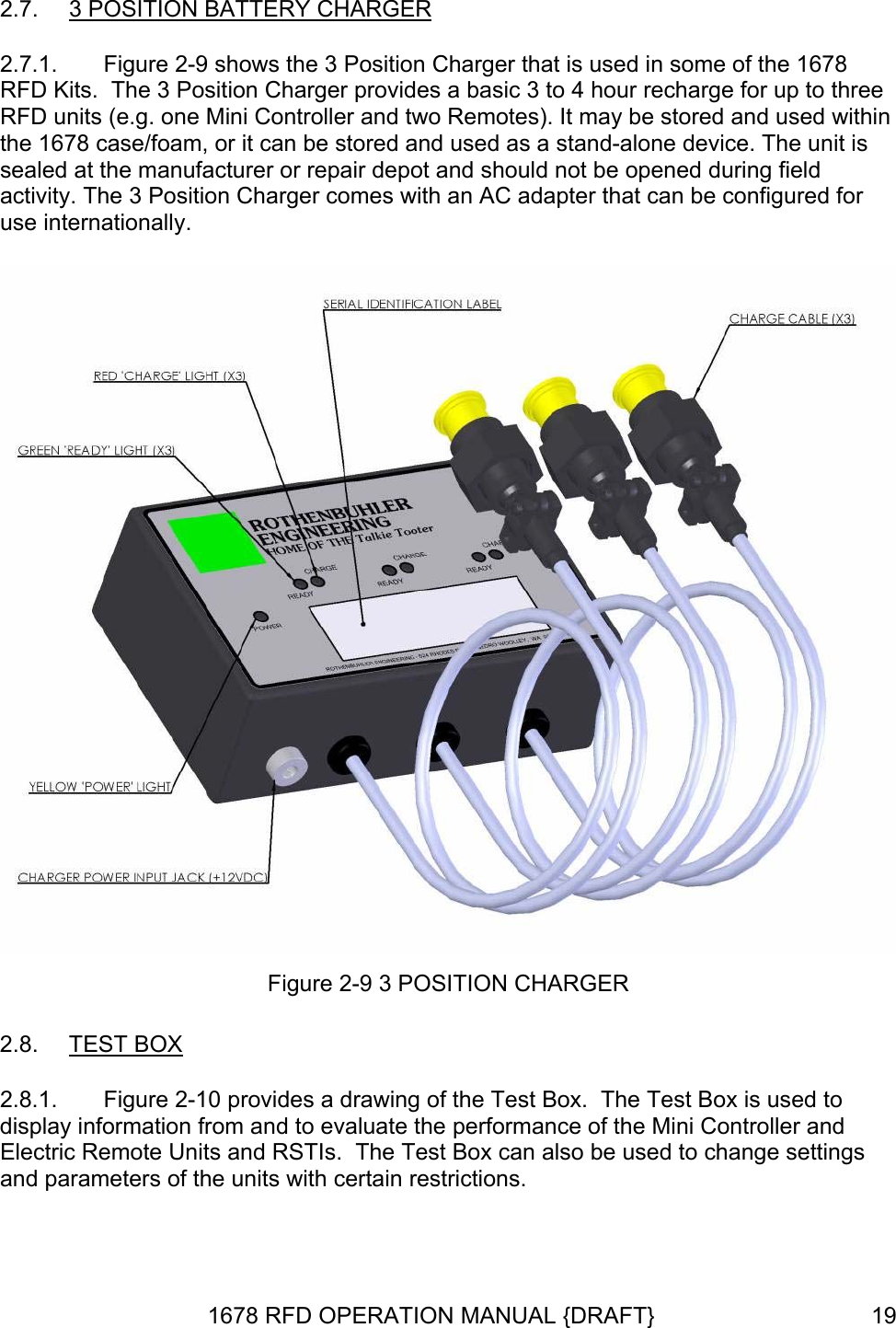 2.7.  3 POSITION BATTERY CHARGER 2.7.1.  Figure 2-9 shows the 3 Position Charger that is used in some of the 1678 RFD Kits.  The 3 Position Charger provides a basic 3 to 4 hour recharge for up to three RFD units (e.g. one Mini Controller and two Remotes). It may be stored and used within the 1678 case/foam, or it can be stored and used as a stand-alone device. The unit is sealed at the manufacturer or repair depot and should not be opened during field activity. The 3 Position Charger comes with an AC adapter that can be configured for use internationally.  Figure 2-9 3 POSITION CHARGER 2.8.  TEST BOX 2.8.1.   Figure 2-10 provides a drawing of the Test Box.  The Test Box is used todisplay information from and to evaluate the performance of the Mini Controller and Electric Remote Units and RSTIs.  The Test Box can also be used to change settings and parameters of the units with certain restrictions. 1678 RFD OPERATION MANUAL {DRAFT}  19