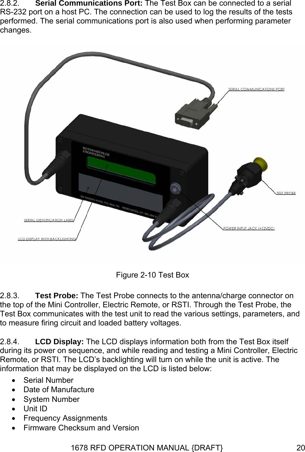 2.8.2.  Serial Communications Port: The Test Box can be connected to a serial RS-232 port on a host PC. The connection can be used to log the results of the tests performed. The serial communications port is also used when performing parameter changes.  Figure 2-10 Test Box 2.8.3. 2.8.4. Test Probe: The Test Probe connects to the antenna/charge connector on the top of the Mini Controller, Electric Remote, or RSTI. Through the Test Probe, the Test Box communicates with the test unit to read the various settings, parameters, and to measure firing circuit and loaded battery voltages. LCD Display: The LCD displays information both from the Test Box itself during its power on sequence, and while reading and testing a Mini Controller, Electric Remote, or RSTI. The LCD’s backlighting will turn on while the unit is active. The information that may be displayed on the LCD is listed below: • Serial Number •  Date of Manufacture • System Number • Unit ID • Frequency Assignments •  Firmware Checksum and Version 1678 RFD OPERATION MANUAL {DRAFT}  20