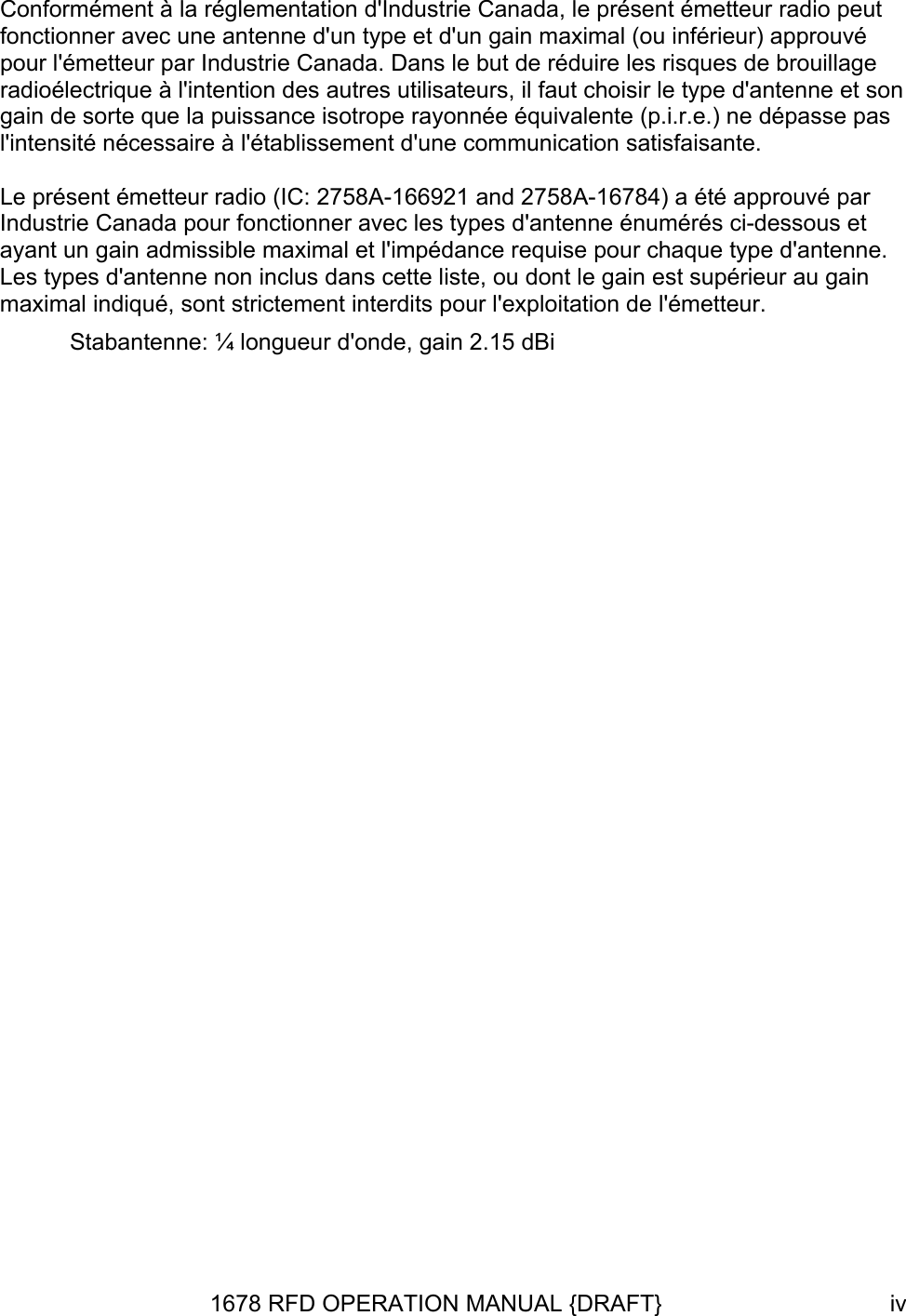  Conformément à la réglementation d&apos;Industrie Canada, le présent émetteur radio peut fonctionner avec une antenne d&apos;un type et d&apos;un gain maximal (ou inférieur) approuvé pour l&apos;émetteur par Industrie Canada. Dans le but de réduire les risques de brouillage radioélectrique à l&apos;intention des autres utilisateurs, il faut choisir le type d&apos;antenne et son gain de sorte que la puissance isotrope rayonnée équivalente (p.i.r.e.) ne dépasse pas l&apos;intensité nécessaire à l&apos;établissement d&apos;une communication satisfaisante.  Le présent émetteur radio (IC: 2758A-166921 and 2758A-16784) a été approuvé par Industrie Canada pour fonctionner avec les types d&apos;antenne énumérés ci-dessous et ayant un gain admissible maximal et l&apos;impédance requise pour chaque type d&apos;antenne. Les types d&apos;antenne non inclus dans cette liste, ou dont le gain est supérieur au gain maximal indiqué, sont strictement interdits pour l&apos;exploitation de l&apos;émetteur.  Stabantenne: ¼ longueur d&apos;onde, gain 2.15 dBi  1678 RFD OPERATION MANUAL {DRAFT}  iv