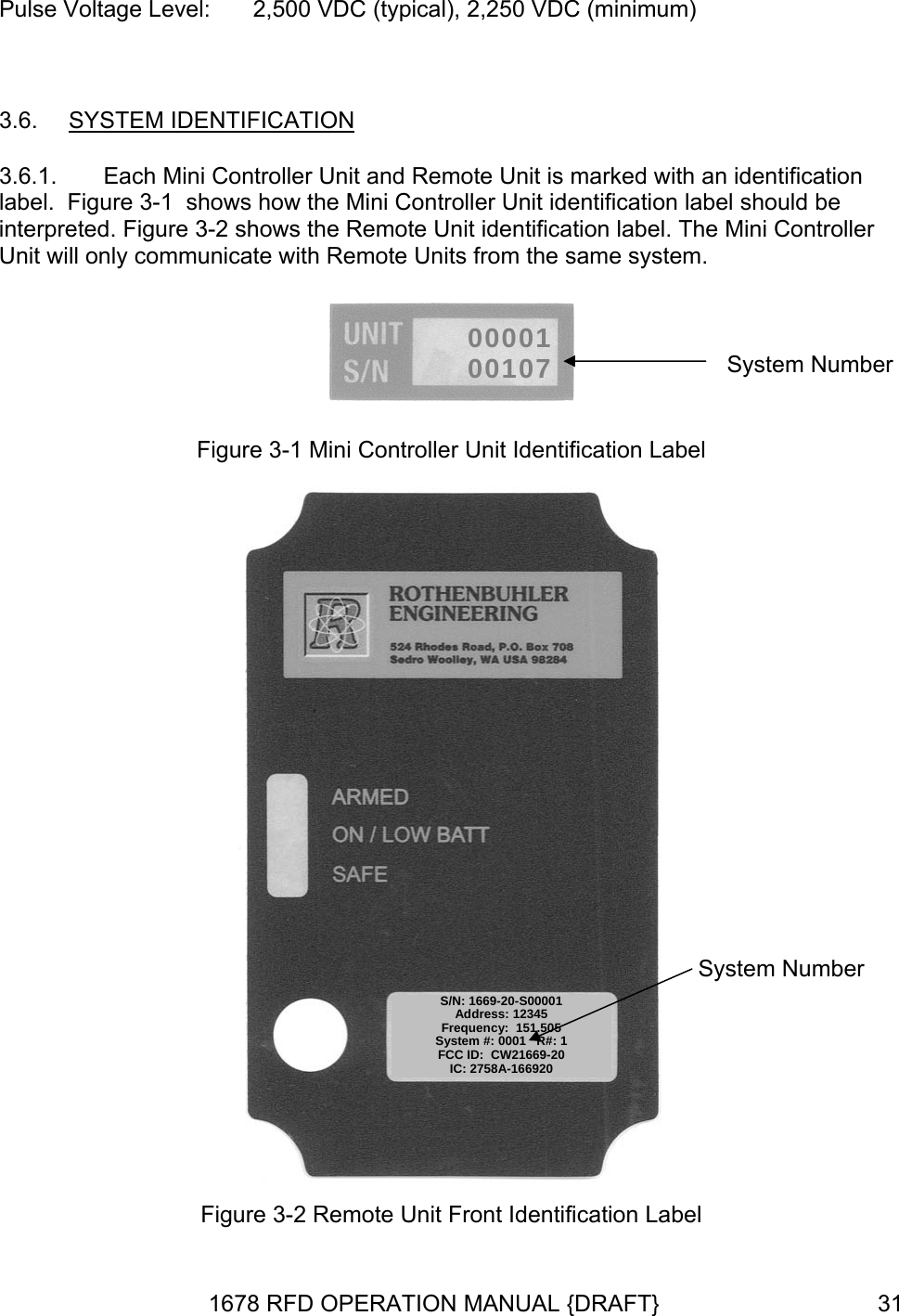 Pulse Voltage Level:  2,500 VDC (typical), 2,250 VDC (minimum)  3.6.  SYSTEM IDENTIFICATION 3.6.1.  Each Mini Controller Unit and Remote Unit is marked with an identification label.  Figure 3-1  shows how the Mini Controller Unit identification label should be interpreted. Figure 3-2 shows the Remote Unit identification label. The Mini Controller Unit will only communicate with Remote Units from the same system.  0000100107 System Number  Figure 3-1 Mini Controller Unit Identification Label  S/N: 1669-20-S00001Address: 12345 Frequency:  151.505 System #: 0001   R#: 1 FCC ID:  CW21669-20 IC: 2758A-166920 System Number Figure 3-2 Remote Unit Front Identification Label 1678 RFD OPERATION MANUAL {DRAFT}  31