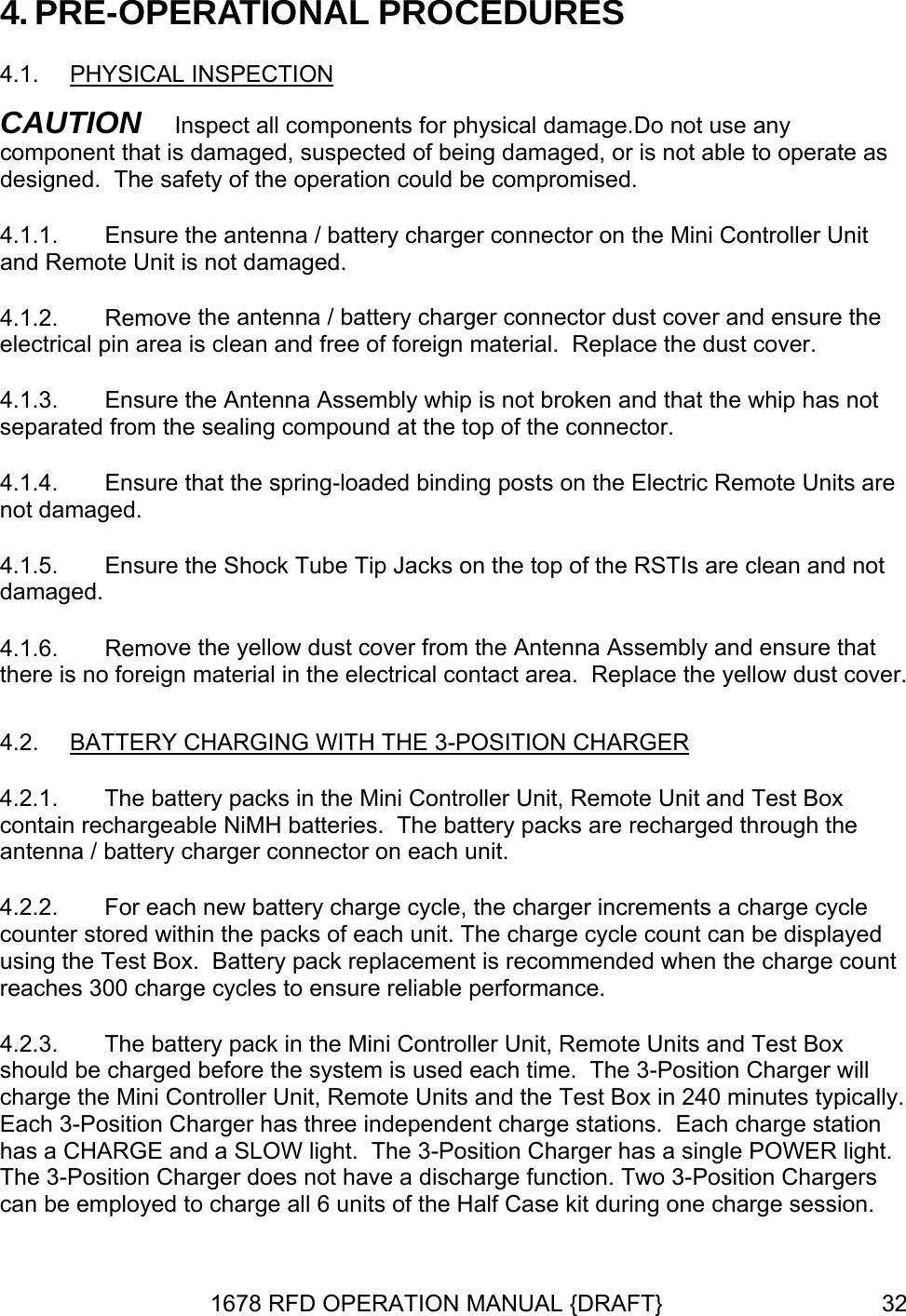 4. PRE-OPERATIONAL PROCEDURES 4.1.  PHYSICAL INSPECTION CAUTIs onnector on the Mini Controller Unit ve the antenna / battery charger connector dust cover and ensure the electrical pin area is clean and free of foreign material.  Replace the dust cover. mbly whip is not broken and that the whip has not separated from the sealing compound at the top of the connector. its are not damaged. s are clean and not damaged. ove the yellow dust cover from the Antenna Assembly and ensure that there is no foreign material in the electrical contact area.  Replace the yellow dust cover. TERY CHARGING WITH THE 3-POSITION CHARGERON   Inspect all components for physical damage.Do not use any component that is damaged, suspected of being damaged, or is not able to operate adesigned.  The safety of the operation could be compromised. 4.1.1.  Ensure the antenna / battery charger cand Remote Unit is not damaged. 4.1.2.  Remo4.1.3.  Ensure the Antenna Asse4.1.4.  Ensure that the spring-loaded binding posts on the Electric Remote Un4.1.5.  Ensure the Shock Tube Tip Jacks on the top of the RSTI4.1.6.  Rem4.2.  BAT  antenna / battery charger connector on each unit. 4.2.2.  For each new battery charge cycle, the charger increments a charge cycle co ed nt rmance. 4.2.3.  ons.  Each charge station has a CHARGE and a SLOW light.  The 3-Position Charger has a single POWER light.  The 3-Position Charger does not have a discharge function. Two 3-Position Chargers can be employed to charge all 6 units of the Half Case kit during one charge session. 4.2.1.  The battery packs in the Mini Controller Unit, Remote Unit and Test Box contain rechargeable NiMH batteries.  The battery packs are recharged through the unter stored within the packs of each unit. The charge cycle count can be displayusing the Test Box.  Battery pack replacement is recommended when the charge coureaches 300 charge cycles to ensure reliable perfoThe battery pack in the Mini Controller Unit, Remote Units and Test Box should be charged before the system is used each time.  The 3-Position Charger will charge the Mini Controller Unit, Remote Units and the Test Box in 240 minutes typically. Each 3-Position Charger has three independent charge stati1678 RFD OPERATION MANUAL {DRAFT}  32