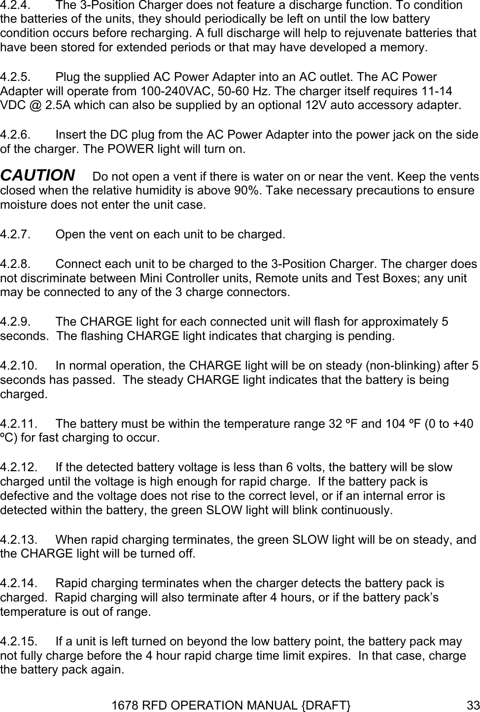 4.2.4.  n VDC @ 2.5A which can also be supplied by an optional 12V auto accessory adapter.  the side CAUTION   Do not open a vent if there is water on or near the vent. Keep the vents clo nsure 4.2.7.  Open the vent on each unit to be charged.  the 3-Position Charger. The charger does  between Mini Controller units, Remote units and Test Boxes; any unit onnected unit will flash for approximately 5 seconds.  The flashing CHARGE light indicates that charging is pending. 4.2.10.  In normal operation, the CHARGE light will be on steady (non-blinking) after 5 se4.2.11.  The battery must be within the temperature range 32 ºF and 104 ºF (0 to +40 ºC4.2.12.  If the detected battery voltage is less than 6 volts, the battery will be slow chithin the battery, the green SLOW light will blink continuously. 4.2.13.  off. 4.2.14.  4.2.15.  If a unit is left turned on beyond the low battery point, the battery pack may noThe 3-Position Charger does not feature a discharge function. To conditiothe batteries of the units, they should periodically be left on until the low battery condition occurs before recharging. A full discharge will help to rejuvenate batteries that have been stored for extended periods or that may have developed a memory. 4.2.5.  Plug the supplied AC Power Adapter into an AC outlet. The AC Power Adapter will operate from 100-240VAC, 50-60 Hz. The charger itself requires 11-14 4.2.6.  Insert the DC plug from the AC Power Adapter into the power jack on of the charger. The POWER light will turn on. sed when the relative humidity is above 90%. Take necessary precautions to emoisture does not enter the unit case. 4.2.8.  Connect each unit to be charged to not discriminatemay be connected to any of the 3 charge connectors. 4.2.9.  The CHARGE light for each cconds has passed.  The steady CHARGE light indicates that the battery is being charged. ) for fast charging to occur.   arged until the voltage is high enough for rapid charge.  If the battery pack is defective and the voltage does not rise to the correct level, or if an internal error is detected wWhen rapid charging terminates, the green SLOW light will be on steady, and the CHARGE light will be turnedRapid charging terminates when the charger detects the battery pack is charged.  Rapid charging will also terminate after 4 hours, or if the battery pack’stemperature is out of range. t fully charge before the 4 hour rapid charge time limit expires.  In that case, charge the battery pack again. 1678 RFD OPERATION MANUAL {DRAFT}  33