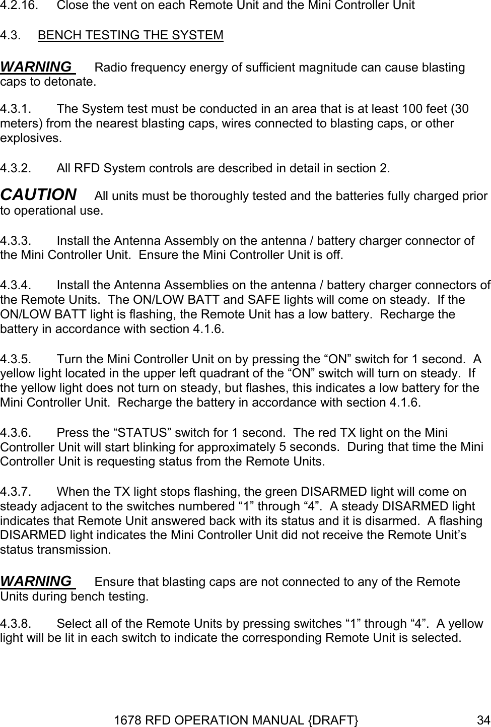 4.2.16. E SYSTEMClose the vent on each Remote Unit and the Mini Controller Unit 4.3.  BENCH TESTING TH  WARNING  Radio frequency energy of sufficient magnitude can cause blasting caps to detonate. 4.3.1.  The System test must be conducted in an area that is at least 100 feet (30 me  other explosives. 4.3.2.  All RFD System controls are described in detail in section 2.  of troller Unit.  Ensure the Mini Controller Unit is off. 4.3.4.  er connectors of ts.  The ON/LOW BATT and SAFE lights will come on steady.  If the e with section 4.1.6. 4.3.5.    will turn on steady.  If the yellow light does not turn on steady, but flashes, this indicates a low battery for the Miimately 5 seconds.  During that time the Mini Controller Unit is requesting status from the Remote Units. A flashing DISARMED light indicates the Mini Controller Unit did not receive the Remote Unit’s staters) from the nearest blasting caps, wires connected to blasting caps, orCAUTION   All units must be thoroughly tested and the batteries fully charged prior to operational use. 4.3.3.  Install the Antenna Assembly on the antenna / battery charger connectorthe Mini ConInstall the Antenna Assemblies on the antenna / battery chargthe Remote UniON/LOW BATT light is flashing, the Remote Unit has a low battery.  Recharge the battery in accordancTurn the Mini Controller Unit on by pressing the “ON” switch for 1 second.  Ayellow light located in the upper left quadrant of the “ON” switchni Controller Unit.  Recharge the battery in accordance with section 4.1.6. 4.3.6.  Press the “STATUS” switch for 1 second.  The red TX light on the Mini Controller Unit will start blinking for approx4.3.7.  When the TX light stops flashing, the green DISARMED light will come on steady adjacent to the switches numbered “1” through “4”.  A steady DISARMED light indicates that Remote Unit answered back with its status and it is disarmed.  tus transmission. WARNING  Ensure that blasting caps are not connected to any of the Remote Units during bench testing.  4.3.8.  Select all of the Remote Units by pressing switches “1” through “4”.  A yellowlight will be lit in each switch to indicate the corresponding Remote Unit is selected. 1678 RFD OPERATION MANUAL {DRAFT}  34