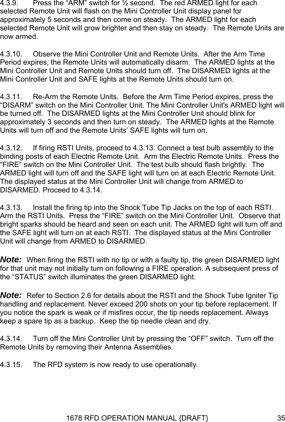 4.3.9.  Press the “ARM” switch for ½ second.  The red ARMED light for each selected Remote Unit will flash on the Mini Controller Unit display panel for approximately 5 seconds and then come on steady.  The ARMED light for each se  4.3.10.  e hts at the the 4.3.11.  Re-Arm the Remote Units.  Before the Arm Time Period expires, press the “D t will  4.3.12. e  RMED to DISARMED. Proceed to 4.3.14. that  ntroller DISARMED. Note: t e RSTI and the Shock Tube Igniter Tip hots on your tip before replacement. If 4.3.14.  Turn off the Mini Controller Unit by pressing the “OFF” switch.  Turn off the lected Remote Unit will grow brighter and then stay on steady.  The Remote Units arenow armed. Observe the Mini Controller Unit and Remote Units.  After the Arm TimPeriod expires, the Remote Units will automatically disarm.  The ARMED ligMini Controller Unit and Remote Units should turn off.  The DISARMED lights at Mini Controller Unit and SAFE lights at the Remote Units should turn on. ISARM” switch on the Mini Controller Unit. The Mini Controller Unit&apos;s ARMED lighbe turned off.  The DISARMED lights at the Mini Controller Unit should blink for approximately 3 seconds and then turn on steady.  The ARMED lights at the RemoteUnits will turn off and the Remote Units’ SAFE lights will turn on. If firing RSTI Units, proceed to 4.3.13. Connect a test bulb assembly to the binding posts of each Electric Remote Unit.  Arm the Electric Remote Units.  Press the “FIRE” switch on the Mini Controller Unit.  The test bulb should flash brightly.  ThARMED light will turn off and the SAFE light will turn on at each Electric Remote Unit. The displayed status at the Mini Controller Unit will change from A4.3.13.  Install the firing tip into the Shock Tube Tip Jacks on the top of each RSTI. Arm the RSTI Units.  Press the “FIRE” switch on the Mini Controller Unit.  Observe bright sparks should be heard and seen on each unit. The ARMED light will turn off andthe SAFE light will turn on at each RSTI.  The displayed status at the Mini CoUnit will change from ARMED to   When firing the RSTI with no tip or with a faulty tip, the green DISARMED lighfor that unit may not initially turn on following a FIRE operation. A subsequent press of the “STATUS” switch illuminates the green DISARMED light.  Note:  Refer to Section 2.6 for details about thhandling and replacement. Never exceed 200 syou notice the spark is weak or if misfires occur, the tip needs replacement. Always keep a spare tip as a backup.  Keep the tip needle clean and dry. Remote Units by removing their Antenna Assemblies. 4.3.15.  The RFD system is now ready to use operationally. 1678 RFD OPERATION MANUAL {DRAFT}  35