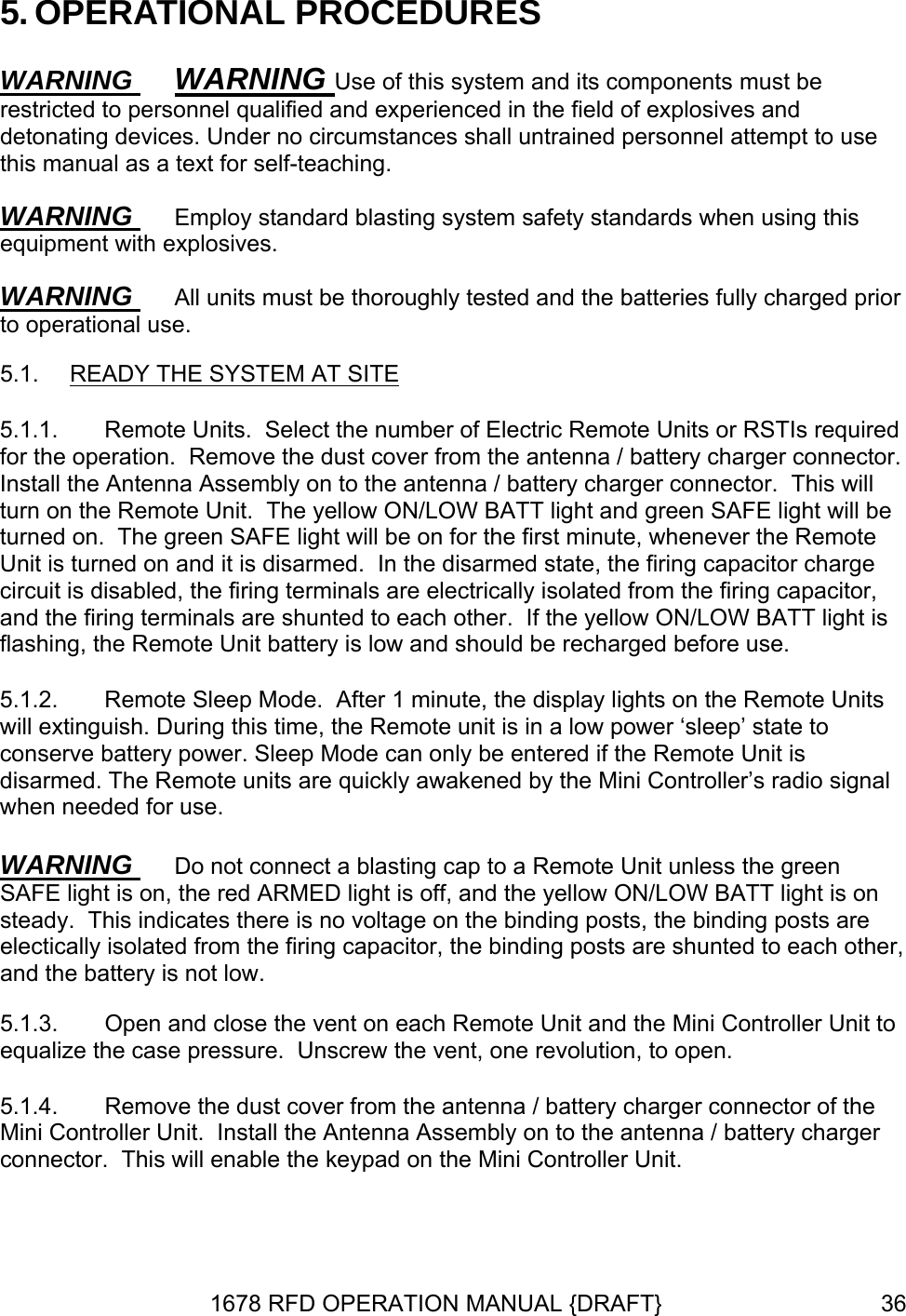 5. OPERATIONAL PROCEDURES WARNING  WARNING Use of this system and its components must be restricted to personnel qualified and experienced in the field of explosives and detonating devices. Under no circumstances shall untrained personnel attempt to use this manual as a text for self-teaching. WARNING  Employ standard blasting system safety standards when using this equipment with explosives. WARNING  All units must be thoroughly tested and the batteries fully charged prior to operational use. 5.1.  READY THE SYSTEM AT SITE 5.1.1.  Remote Units.  Select the number of Electric Remote Units or RSTIs required for the operation.  Remove the dust cover from the antenna / battery charger connector.  Install the Antenna Assembly on to the antenna / battery charger connector.  This will turn on the Remote Unit.  The yellow ON/LOW BATT light and green SAFE light will be turned on.  The green SAFE light will be on for the first minute, whenever the Remote Unit is turned on and it is disarmed.  In the disarmed state, the firing capacitor charge circuit is disabled, the firing terminals are electrically isolated from the firing capacitor, and the firing terminals are shunted to each other.  If the yellow ON/LOW BATT light is flashing, the Remote Unit battery is low and should be recharged before use. 5.1.2.  Remote Sleep Mode.  After 1 minute, the display lights on the Remote Units will extinguish. During this time, the Remote unit is in a low power ‘sleep’ state to conserve battery power. Sleep Mode can only be entered if the Remote Unit is disarmed. The Remote units are quickly awakened by the Mini Controller’s radio signal when needed for use. WARNING  Do not connect a blasting cap to a Remote Unit unless the green SAFE light is on, the red ARMED light is off, and the yellow ON/LOW BATT light is on steady.  This indicates there is no voltage on the binding posts, the binding posts are electically isolated from the firing capacitor, the binding posts are shunted to each other, and the battery is not low. 5.1.3.  Open and close the vent on each Remote Unit and the Mini Controller Unit to equalize the case pressure.  Unscrew the vent, one revolution, to open. 5.1.4.  Remove the dust cover from the antenna / battery charger connector of the Mini Controller Unit.  Install the Antenna Assembly on to the antenna / battery charger connector.  This will enable the keypad on the Mini Controller Unit. 1678 RFD OPERATION MANUAL {DRAFT}  36