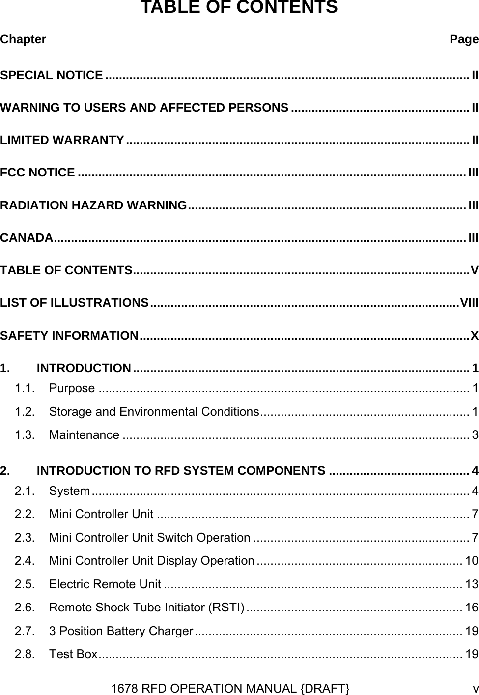 TABLE OF CONTENTS Chapter  PageSPECIAL NOTICE .......................................................................................................... II WARNING TO USERS AND AFFECTED PERSONS .................................................... II LIMITED WARRANTY....................................................................................................II FCC NOTICE ................................................................................................................. III RADIATION HAZARD WARNING.................................................................................III CANADA........................................................................................................................ III TABLE OF CONTENTS..................................................................................................V LIST OF ILLUSTRATIONS..........................................................................................VIII SAFETY INFORMATION................................................................................................X 1. INTRODUCTION.................................................................................................. 1 1.1. Purpose ............................................................................................................ 1 1.2. Storage and Environmental Conditions............................................................. 1 1.3. Maintenance ..................................................................................................... 3 2. INTRODUCTION TO RFD SYSTEM COMPONENTS ......................................... 4 2.1. System.............................................................................................................. 4 2.2. Mini Controller Unit ........................................................................................... 7 2.3. Mini Controller Unit Switch Operation ............................................................... 7 2.4. Mini Controller Unit Display Operation ............................................................ 10 2.5. Electric Remote Unit ....................................................................................... 13 2.6. Remote Shock Tube Initiator (RSTI) ............................................................... 16 2.7. 3 Position Battery Charger.............................................................................. 19 2.8. Test Box.......................................................................................................... 19 1678 RFD OPERATION MANUAL {DRAFT}  v