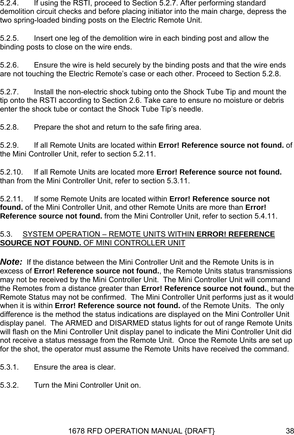 5.2.4.  If using the RSTI, proceed to Section 5.2.7. After performing standard demolition circuit checks and before placing initiator into the main charge, depress the two spring-loaded binding posts on the Electric Remote Unit. 5.2.5.  Insert one leg of the demolition wire in each binding post and allow the binding posts to close on the wire ends. 5.2.7.  Install the non-electric shock tubing onto the Shock Tube Tip and mount the tip. 5.2.8. f cated more Error! Reference source not found. than from the Mini Controller Unit, refer to section 5.3.11. i Controller Unit, and other Remote Units are more than Error! Reference source not found. from the Mini Controller Unit, refer to section 5.4.11. STEM OPERATION – REMOTE UNITS WITHIN ERROR! REFERENCE 5.2.6.  Ensure the wire is held securely by the binding posts and that the wire ends are not touching the Electric Remote’s case or each other. Proceed to Section 5.2.8.  onto the RSTI according to Section 2.6. Take care to ensure no moisture or debris enter the shock tube or contact the Shock Tube Tip’s needlePrepare the shot and return to the safe firing area. 5.2.9.  If all Remote Units are located within Error! Reference source not found. othe Mini Controller Unit, refer to section 5.2.11. 5.2.10.  If all Remote Units are lo5.2.11.  If some Remote Units are located within Error! Reference source not found. of the Min5.3.  SYSOURCE NOT FOUND. OF MINI CONTROLLER UNIT Note:  If the distance between the Mini Controller Unit and the Remote Units is in ions  he erence source not found. of the Remote Units.  The only difference is the method the status indication  Unit nits ntroller Unit display panel to indicate the Mini Controller Unit did not receive a status message from the Remote Unit.  Once the Remote Units are set up forexcess of Error! Reference source not found., the Remote Units status transmissmay not be received by the Mini Controller Unit.  The Mini Controller Unit will commandthe Remotes from a distance greater than Error! Reference source not found., but tRemote Status may not be confirmed.  The Mini Controller Unit performs just as it would when it is within Error! Refs are displayed on the Mini Controllerdisplay panel.  The ARMED and DISARMED status lights for out of range Remote Uwill flash on the Mini Co the shot, the operator must assume the Remote Units have received the command. 5.3.1.  Ensure the area is clear. 5.3.2.  Turn the Mini Controller Unit on. 1678 RFD OPERATION MANUAL {DRAFT}  38