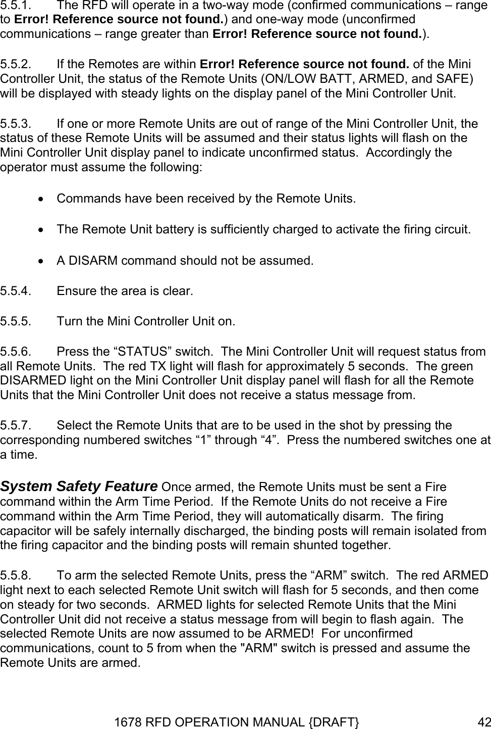 5.5.1.   5.5.2. the Remote Units (ON/LOW BATT, ARMED, and SAFE) will be displayed with steady lights on the display panel of the Mini Controller Unit. Unit, the d their status lights will flash on the nit display panel to indicate unconfirmed status.  Accordingly the 5.5.6.  ontroller Unit will request status from all r approximately 5 seconds.  The green DISARME splay panel will flash for all the Remote Un e from. Remote Units are armed. The RFD will operate in a two-way mode (confirmed communications – rangeto Error! Reference source not found.) and one-way mode (unconfirmed communications – range greater than Error! Reference source not found.). If the Remotes are within Error! Reference source not found. of the Mini Controller Unit, the status of 5.5.3.  If one or more Remote Units are out of range of the Mini Controller status of these Remote Units will be assumed anMini Controller Uoperator must assume the following: • Commands have been received by the Remote Units. • The Remote Unit battery is sufficiently charged to activate the firing circuit. • A DISARM command should not be assumed. 5.5.4.  Ensure the area is clear. 5.5.5.  Turn the Mini Controller Unit on. Press the “STATUS” switch.  The Mini C Remote Units.  The red TX light will flash foD light on the Mini Controller Unit diits that the Mini Controller Unit does not receive a status messag5.5.7.  Select the Remote Units that are to be used in the shot by pressing the corresponding numbered switches “1” through “4”.  Press the numbered switches one at a time. System Safety Feature Once armed, the Remote Units must be sent a Fire command within the Arm Time Period.  If the Remote Units do not receive a Fire command within the Arm Time Period, they will automatically disarm.  The firing capacitor will be safely internally discharged, the binding posts will remain isolated from the firing capacitor and the binding posts will remain shunted together. 5.5.8.  To arm the selected Remote Units, press the “ARM” switch.  The red ARMED light next to each selected Remote Unit switch will flash for 5 seconds, and then come on steady for two seconds.  ARMED lights for selected Remote Units that the Mini Controller Unit did not receive a status message from will begin to flash again.  The selected Remote Units are now assumed to be ARMED!  For unconfirmed communications, count to 5 from when the &quot;ARM&quot; switch is pressed and assume the 1678 RFD OPERATION MANUAL {DRAFT}  42