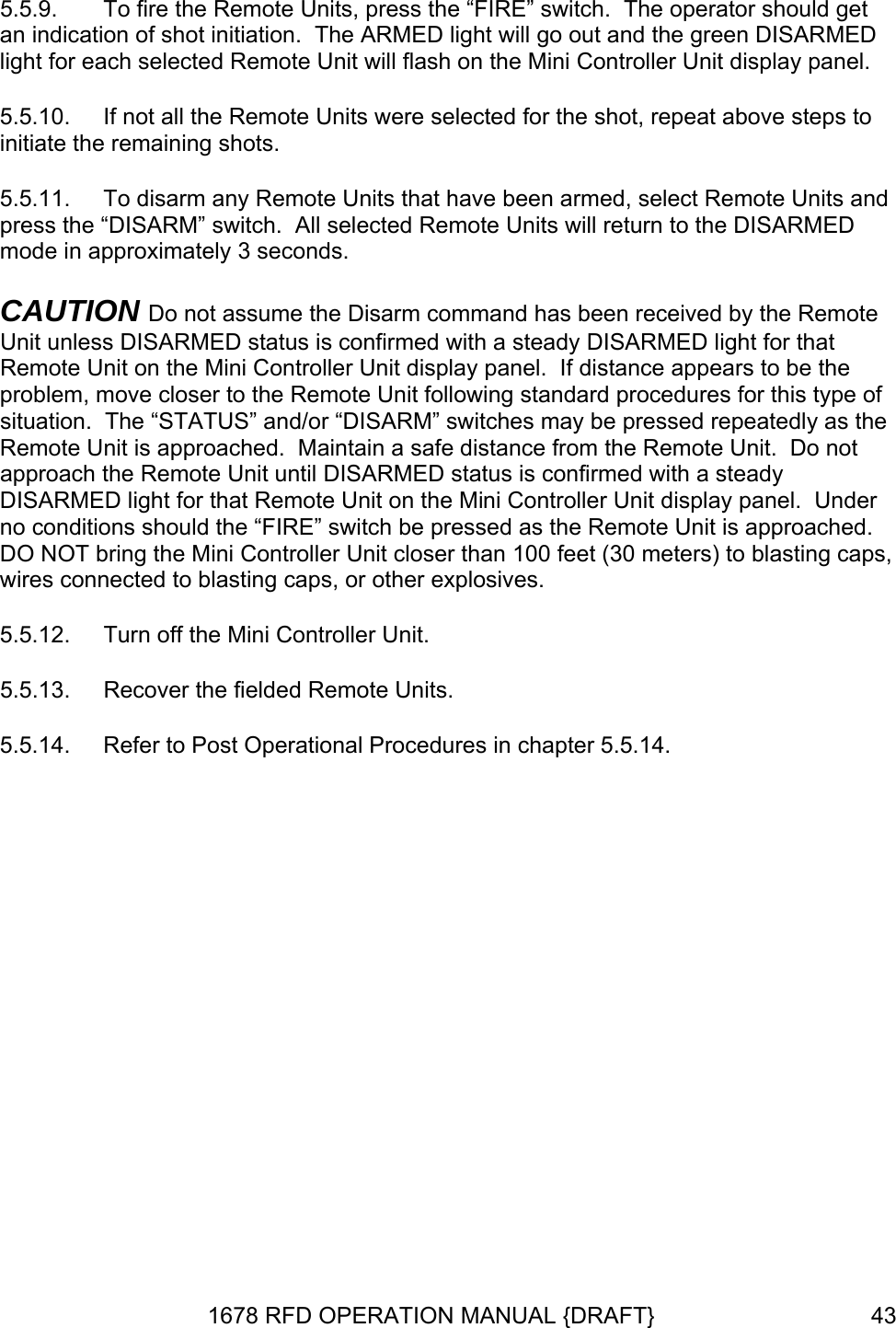 5.5.9. ISARMED  panel. 5.5.10.   5.5.11.  To disarm any Remote Units that have been armed, select Remote Units and prearm command has been received by the Remote  appears to be the problem, move closer to the Remote Unit following standard procedures for this type of e Remote Unit is approached.  Maintain a safe distance from the Remote Unit.  Do not irmed with a steady DISARMED light for that Remote Unit on the Mini Controller Unit display panel.  Under no conditions should the “FIRE” switch be pressed as the Remote Unit is approached.  DO NOT bring the Mini Controller Unit closer than 100 feet (30 meters) to blasting caps, wi xplosives. 5.5.12. 5.5.14.  Refer to Post Operational Procedures in chapter 5.5.14. To fire the Remote Units, press the “FIRE” switch.  The operator should get an indication of shot initiation.  The ARMED light will go out and the green Dlight for each selected Remote Unit will flash on the Mini Controller Unit displayIf not all the Remote Units were selected for the shot, repeat above steps toinitiate the remaining shots. ss the “DISARM” switch.  All selected Remote Units will return to the DISARMED mode in approximately 3 seconds. CAUTION Do not assume the DisUnit unless DISARMED status is confirmed with a steady DISARMED light for that Remote Unit on the Mini Controller Unit display panel.  If distancesituation.  The “STATUS” and/or “DISARM” switches may be pressed repeatedly as thapproach the Remote Unit until DISARMED status is confres connected to blasting caps, or other eTurn off the Mini Controller Unit. 5.5.13.  Recover the fielded Remote Units. 1678 RFD OPERATION MANUAL {DRAFT}  43