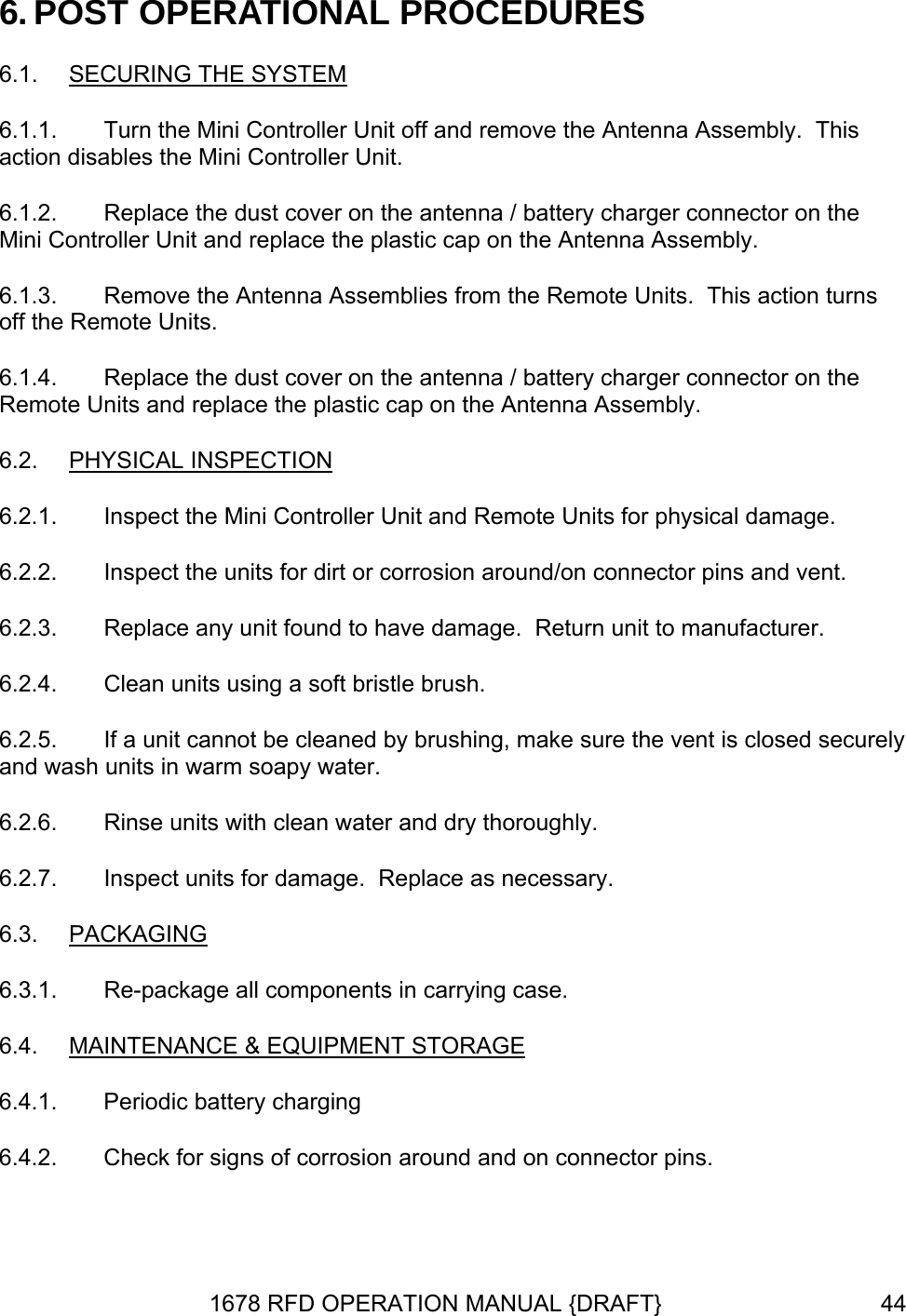 6. POST OPERATIONAL PROCEDURES 6.1.  SECURING THE SYSTEM 6.1.1.  Turn the Mini Controller Unit off and remove the Antenna Assembly.  This action disables the Mini Controller Unit.  plastic cap on the Antenna Assembly. 6.1.2.  Replace the dust cover on the antenna / battery charger connector on the Mini Controller Unit and replace the6.1.3.  Remove the Antenna Assemblies from the Remote Units.  This action turns off the Remote Units. 6.1.4.  Replace the dust cover on the antenna / battery charger connector on the Remote Units and replace the plastic cap on the Antenna Assembly. 6.2.  PHYSICAL INSPECTION 6.2.1.  Inspect the Mini Controller Unit and Remote Units for physical damage. 6.2.2.  Inspect the units for dirt or corrosion around/on connector pins and vent. 6.2.3.  amage.  Return unit to manufacturer. 6.2.4.  . 6.2.5.  nt is closed securely and wash units in warm soapy water. 6.2.6.  Rinse units with clean water and dry thoroughly. 6.2.7.  Inspect units for damage.  Replace as necessary. 6.3.  PACKAGINGReplace any unit found to have dClean units using a soft bristle brushIf a unit cannot be cleaned by brushing, make sure the ve 6.3.1.  Re-package all components in carrying case. 6.4.  MAINTENANCE &amp; EQUIPMENT STORAGE 6.4.1.  Periodic battery charging 6.4.2.  Check for signs of corrosion around and on connector pins. 1678 RFD OPERATION MANUAL {DRAFT}  44