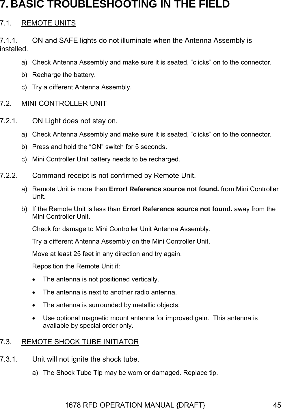 7. BASIC TROUBLESHOOTING IN THE FIELD 7.1.  REMOTE UNITS 7.1.1. . LER UNITON and SAFE lights do not illuminate when the Antenna Assembly is installed. a)  Check Antenna Assembly and make sure it is seated, “clicks” on to the connectorb)  Recharge the battery. c)  Try a different Antenna Assembly. 7.2.  MINI CONTROL  a)  Check Antenna Assembly and make sure it is seated, “clicks” on to the connector. witch for 5 seconds. 7.2.2.  rence source not found. away from the bly on the Mini Controller Unit.  The antenna is not positioned vertically. nna is next to another radio antenna.  • Use optional magnetic mount antenna for improved gain.  This antenna is 7.3.  IATOR7.2.1.  ON Light does not stay on. b)  Press and hold the “ON” sc)  Mini Controller Unit battery needs to be recharged. Command receipt is not confirmed by Remote Unit. a)  Remote Unit is more than Error! Reference source not found. from Mini ControllerUnit. b)  If the Remote Unit is less than Error! RefeMini Controller Unit. Check for damage to Mini Controller Unit Antenna Assembly. Try a different Antenna AssemMove at least 25 feet in any direction and try again. Reposition the Remote Unit if: •• The ante• The antenna is surrounded by metallic objects.available by special order only. REMOTE SHOCK TUBE INIT  7.3.1. a)  The Shock Tube Tip may be worn or damaged. Replace tip. Unit will not ignite the shock tube. 1678 RFD OPERATION MANUAL {DRAFT}  45