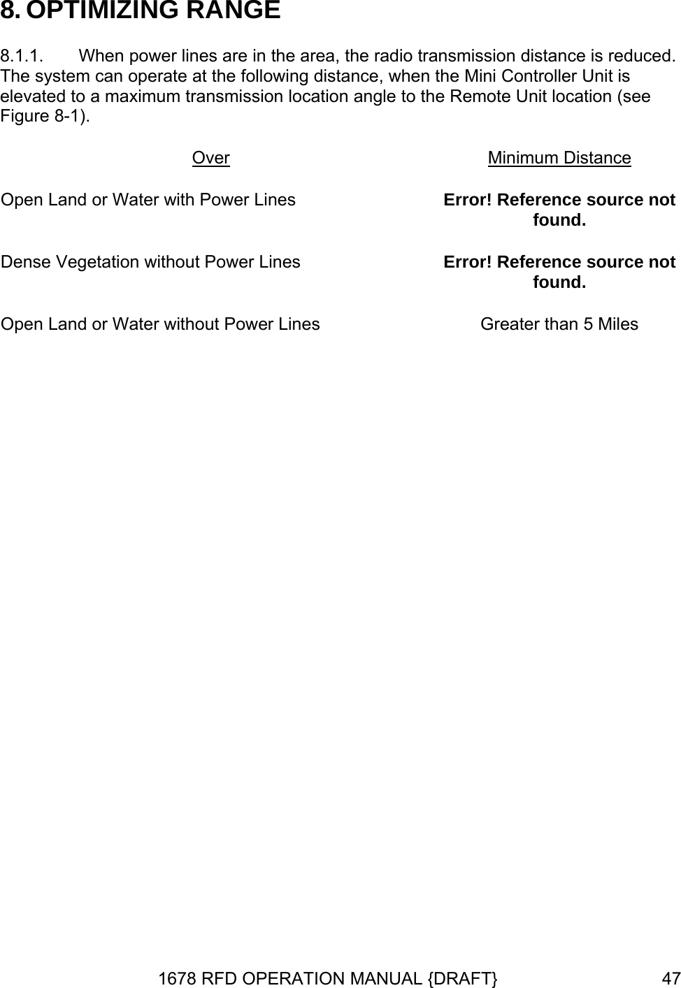 8. O8.1.1.  When power lines are in the area, the radio transmission distance is reduced.  The system can operate at the following distance, when the Mini Controller Unit is elevated to a maximum transmission location angle to the Remote Unit location (see Figure 8-1). OverPTIMIZING RANGE  Minimum Distance Open Land or Water with Power Lines  Error! Reference source not found. Dense Vegetation without Power Lines  Error! Reference source not found. Open Land or Water without Power Lines  Greater than 5 Miles 1678 RFD OPERATION MANUAL {DRAFT}  47