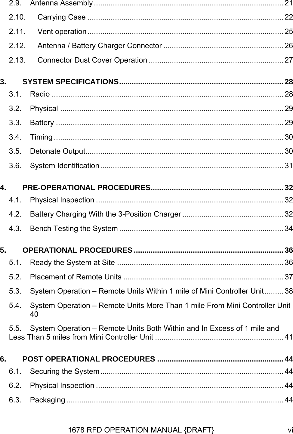 2.9. Antenna Assembly .......................................................................................... 21 2.10. Carrying Case ............................................................................................. 22 2.11. Vent operation ............................................................................................. 25 2.12. Antenna / Battery Charger Connector ......................................................... 26 2.13. Connector Dust Cover Operation ................................................................ 27 3. SYSTEM SPECIFICATIONS.............................................................................. 28 3.1. Radio .............................................................................................................. 28 3.2. Physical .......................................................................................................... 29 3.3. Battery ............................................................................................................ 29 3.4. Timing ............................................................................................................. 30 3.5. Detonate Output.............................................................................................. 30 3.6. System Identification....................................................................................... 31 4. PRE-OPERATIONAL PROCEDURES............................................................... 32 4.1. Physical Inspection ......................................................................................... 32 4.2. Battery Charging With the 3-Position Charger ................................................ 32 4.3. Bench Testing the System .............................................................................. 34 5. OPERATIONAL PROCEDURES ....................................................................... 36 5.1. Ready the System at Site ............................................................................... 36 5.2. Placement of Remote Units ............................................................................ 37 5.3. System Operation – Remote Units Within 1 mile of Mini Controller Unit......... 38 5.4. System Operation – Remote Units More Than 1 mile From Mini Controller Unit 40 5.5. System Operation – Remote Units Both Within and In Excess of 1 mile and Less Than 5 miles from Mini Controller Unit ............................................................. 41 6. POST OPERATIONAL PROCEDURES ............................................................ 44 6.1. Securing the System....................................................................................... 44 6.2. Physical Inspection ......................................................................................... 44 6.3. Packaging ....................................................................................................... 44 1678 RFD OPERATION MANUAL {DRAFT}  vi